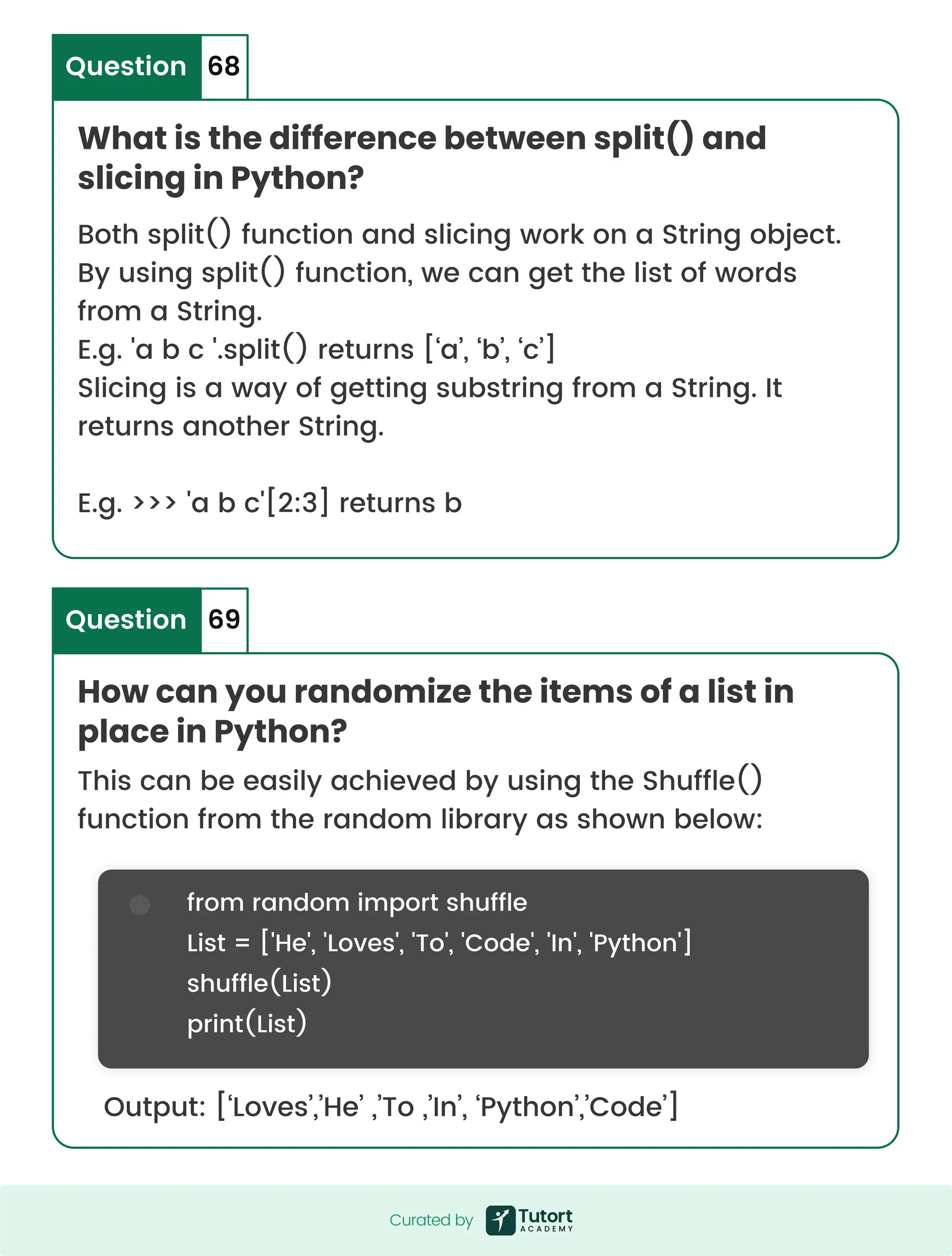 What is the difference between split() and slicing in Python? How can you randomize the items of a list in place in Python? Question Question 68 69 Both split() function and slicing work on a String object. By using split() function, we can get the list of words from a String. E.g. 'a b c '.split() returns [‘a’, ‘b’, ‘c’] Slicing is a way of getting substring from a String. It returns another String. E.g. >>> 'a b c'[2:3] returns b This can be easily achieved by using the Shuffle() function from the random library as shown below: Output: [‘Loves’,’He’ ,’To ,’In’, ‘Python’,’Code’] from random import shuffle List = ['He', 'Loves', 'To', 'Code', 'In', 'Python'] shuffle(List) print(List) Curated by Curated by 