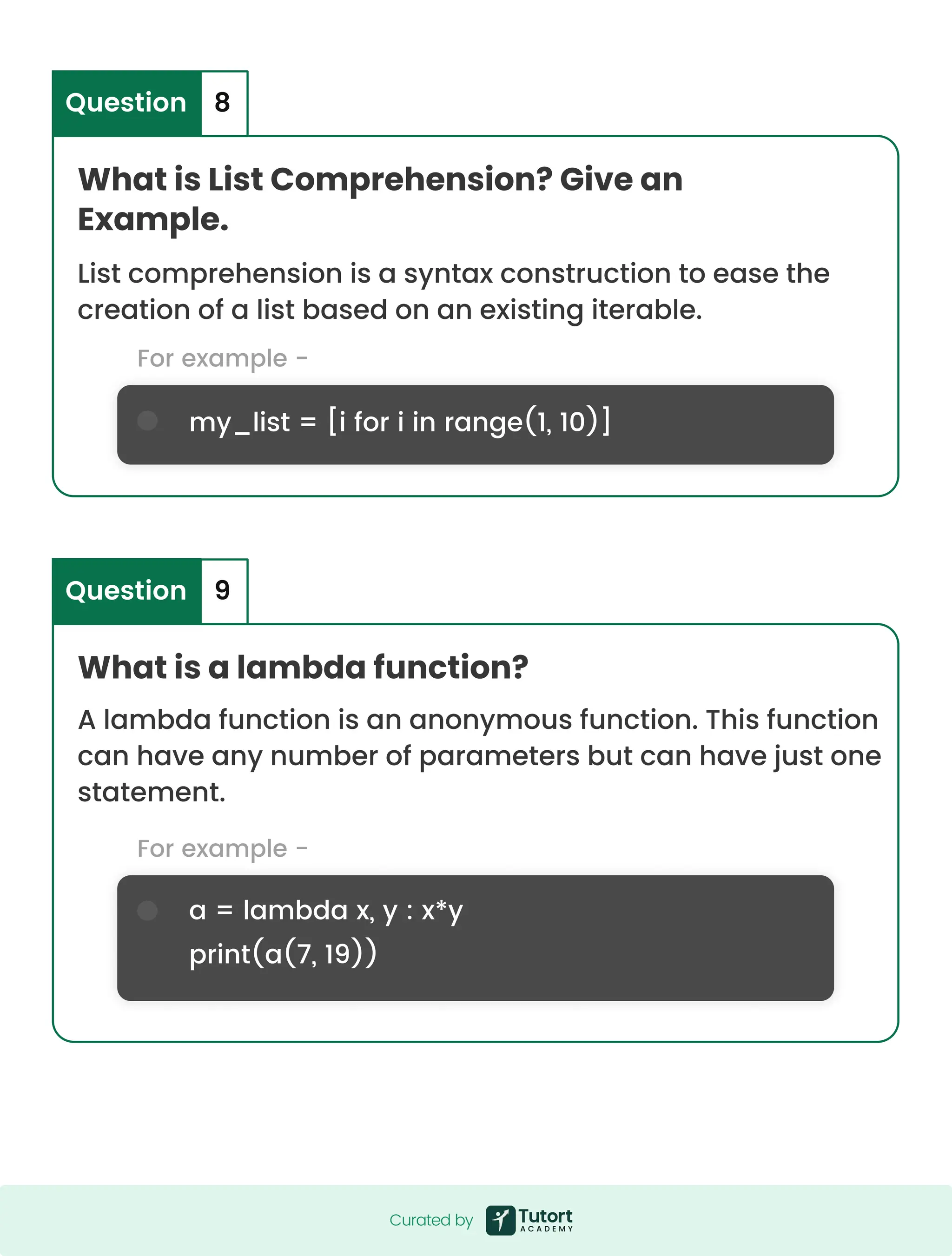 For example - For example - my_list = [i for i in range(1, 10)] a = lambda x, y : x*y print(a(7, 19)) What is List Comprehension? Give an Example. What is a lambda function? List comprehension is a syntax construction to ease the creation of a list based on an existing iterable. A lambda function is an anonymous function. This function can have any number of parameters but can have just one statement. Question Question 8 9 Curated by Curated by 