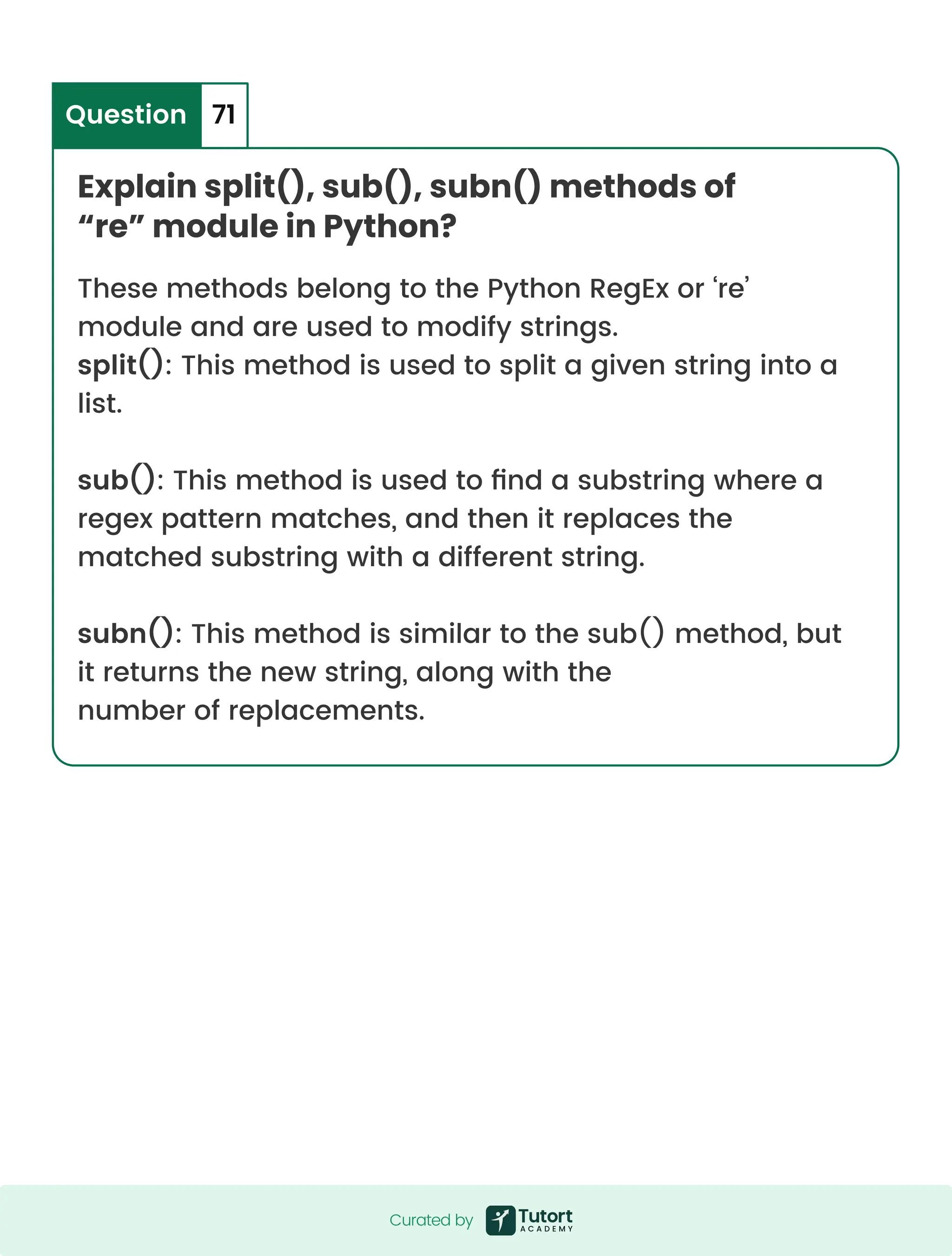 Explain split(), sub(), subn() methods of “re” module in Python? Question 71 These methods belong to the Python RegEx or ‘re’ module and are used to modify strings. split(): This method is used to split a given string into a list. sub(): This method is used to find a substring where a regex pattern matches, and then it replaces the matched substring with a different string. subn(): This method is similar to the sub() method, but it returns the new string, along with the number of replacements. Curated by Curated by 