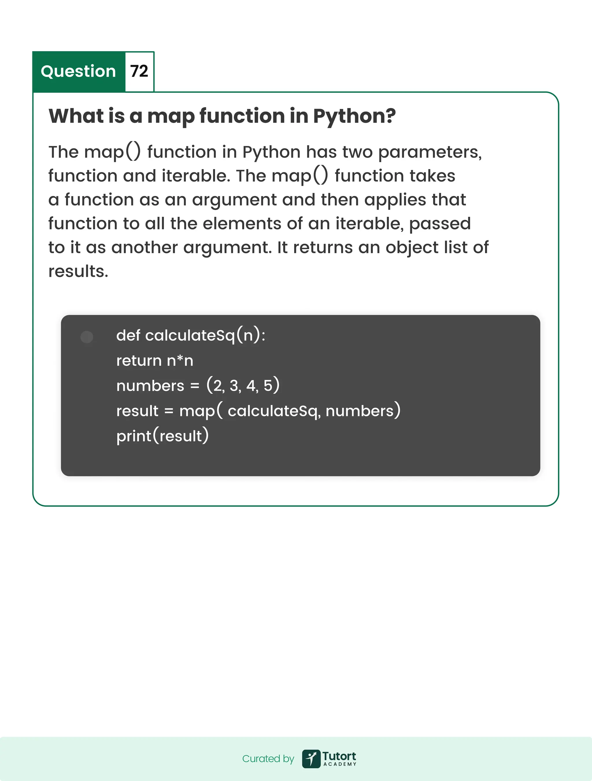 What is a map function in Python? Question 72 The map() function in Python has two parameters, function and iterable. The map() function takes a function as an argument and then applies that function to all the elements of an iterable, passed to it as another argument. It returns an object list of results. def calculateSq(n): return n*n numbers = (2, 3, 4, 5) result = map( calculateSq, numbers) print(result) Curated by Curated by 