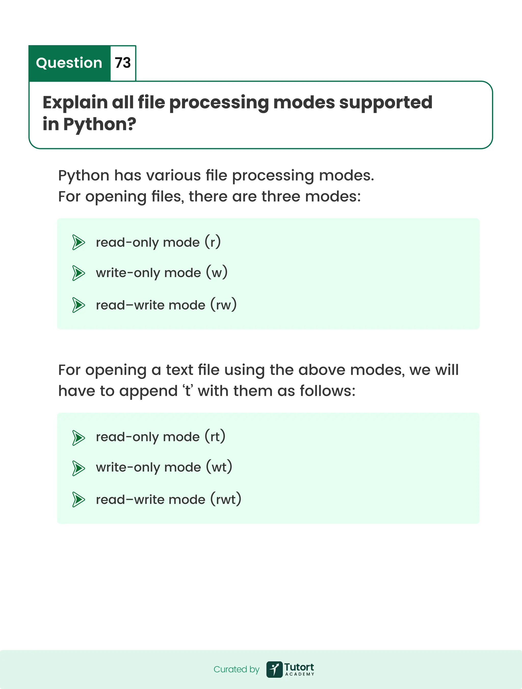 Python has various file processing modes. For opening files, there are three modes: For opening a text file using the above modes, we will have to append ‘t’ with them as follows: read-only mode (r) write-only mode (w) read–write mode (rw) read-only mode (rt) write-only mode (wt) read–write mode (rwt) Explain all file processing modes supported in Python? Question 73 Curated by Curated by 