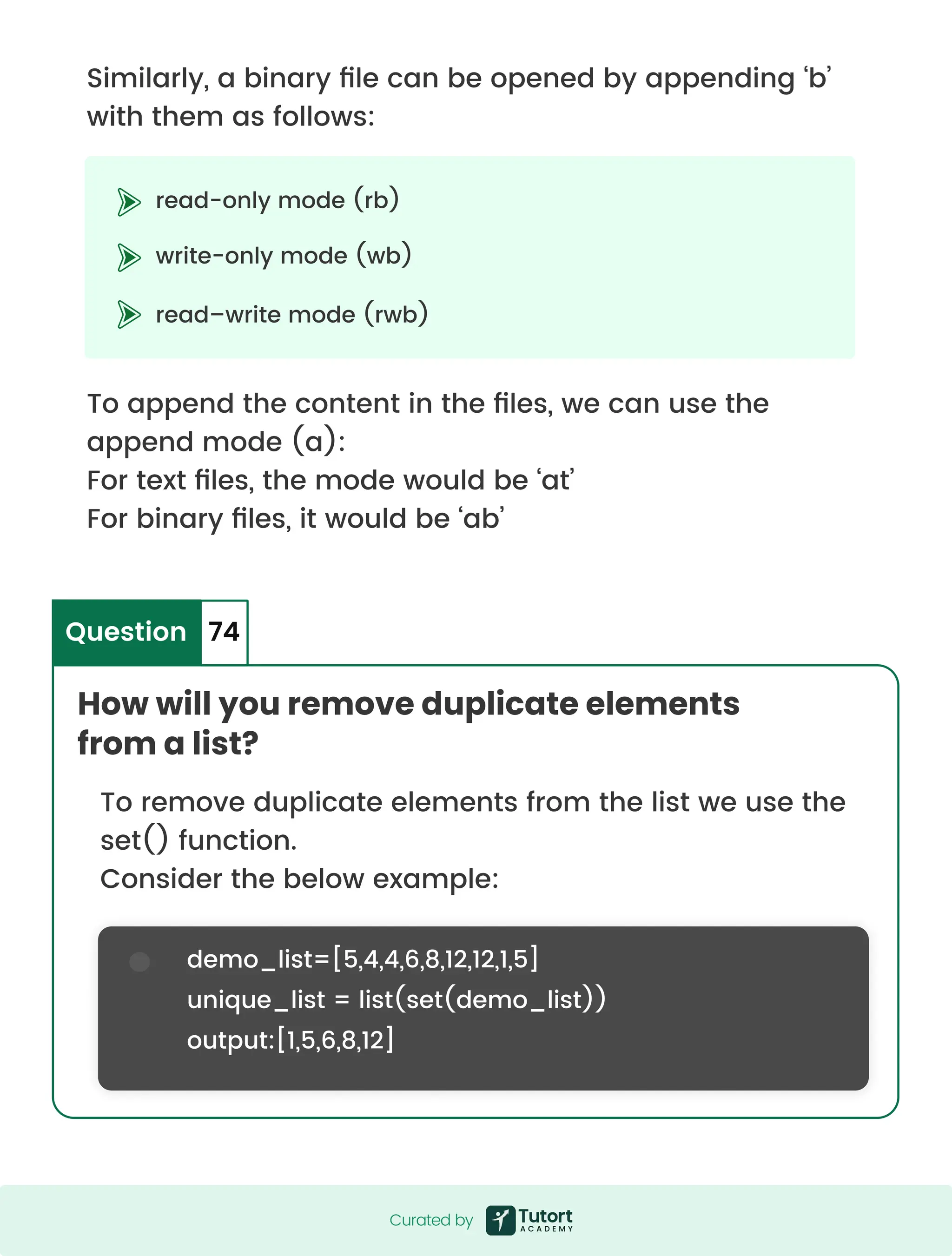 Similarly, a binary file can be opened by appending ‘b’ with them as follows: To append the content in the files, we can use the append mode (a): For text files, the mode would be ‘at’ For binary files, it would be ‘ab’ To remove duplicate elements from the list we use the set() function. Consider the below example: read-only mode (rb) write-only mode (wb) read–write mode (rwb) demo_list=[5,4,4,6,8,12,12,1,5] unique_list = list(set(demo_list)) output:[1,5,6,8,12] How will you remove duplicate elements from a list? Question 74 Curated by Curated by 