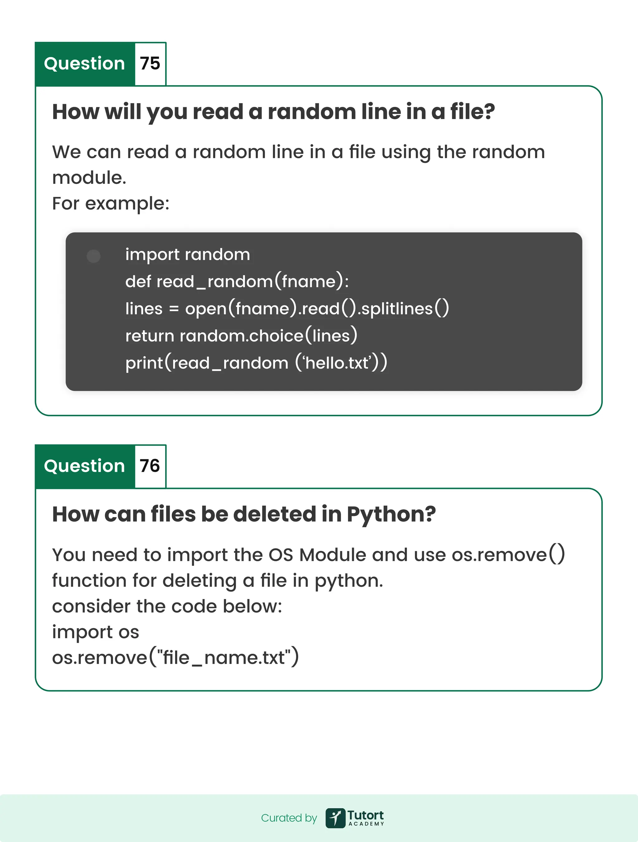 How will you read a random line in a file? How can files be deleted in Python? Question Question 75 76 We can read a random line in a file using the random module. For example: You need to import the OS Module and use os.remove() function for deleting a file in python. consider the code below: import os os.remove("file_name.txt") import random def read_random(fname): lines = open(fname).read().splitlines() return random.choice(lines) print(read_random (‘hello.txt’)) Curated by Curated by 