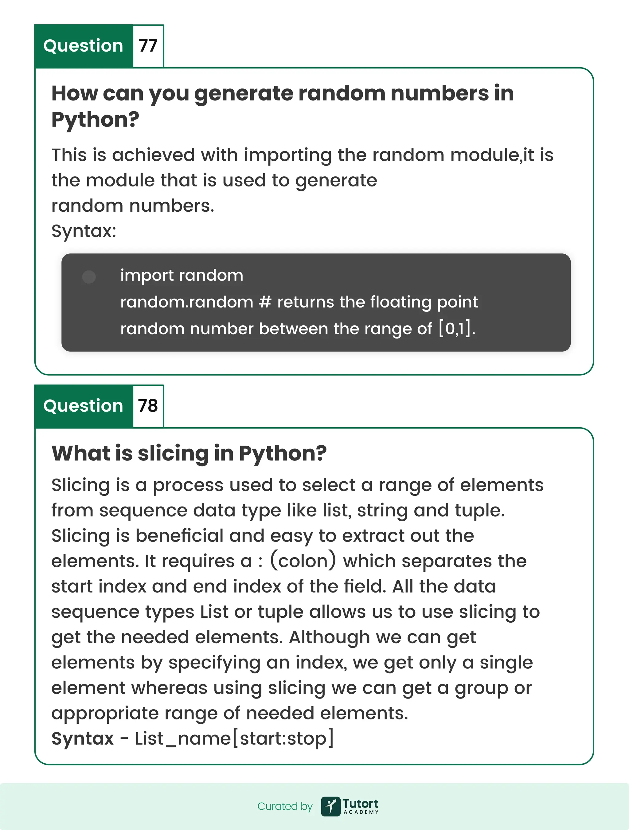 How can you generate random numbers in Python? What is slicing in Python? Question Question 77 78 This is achieved with importing the random module,it is the module that is used to generate random numbers. Syntax: Slicing is a process used to select a range of elements from sequence data type like list, string and tuple. Slicing is beneficial and easy to extract out the elements. It requires a : (colon) which separates the start index and end index of the field. All the data sequence types List or tuple allows us to use slicing to get the needed elements. Although we can get elements by specifying an index, we get only a single element whereas using slicing we can get a group or appropriate range of needed elements. Syntax - List_name[start:stop] import random random.random # returns the floating point random number between the range of [0,1]. Curated by Curated by 