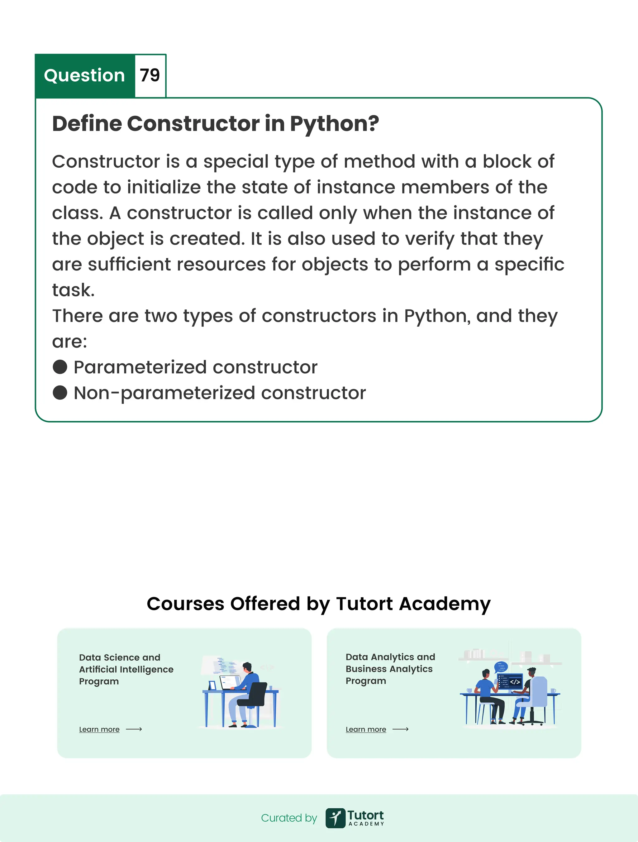 Define Constructor in Python? Question 79 Constructor is a special type of method with a block of code to initialize the state of instance members of the class. A constructor is called only when the instance of the object is created. It is also used to verify that they are sufficient resources for objects to perform a specific task. There are two types of constructors in Python, and they are: ● Parameterized constructor ● Non-parameterized constructor Curated by Curated by Courses Offered by Tutort Academy Data Analytics and  Business Analytics Program Data Science and  Artificial Intelligence Program Learn more Learn more 
