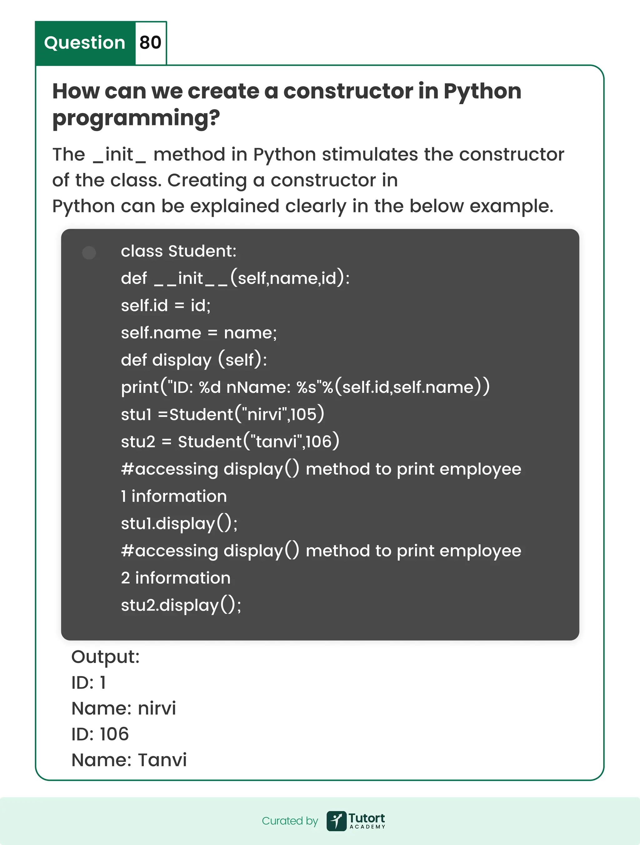 How can we create a constructor in Python programming? Question 80 The _init_ method in Python stimulates the constructor of the class. Creating a constructor in Python can be explained clearly in the below example. Output: ID: 1 Name: nirvi ID: 106 Name: Tanvi class Student: def __init__(self,name,id): self.id = id; self.name = name; def display (self): print("ID: %d nName: %s"%(self.id,self.name)) stu1 =Student("nirvi",105) stu2 = Student("tanvi",106) #accessing display() method to print employee 1 information stu1.display(); #accessing display() method to print employee 2 information stu2.display(); Curated by Curated by 
