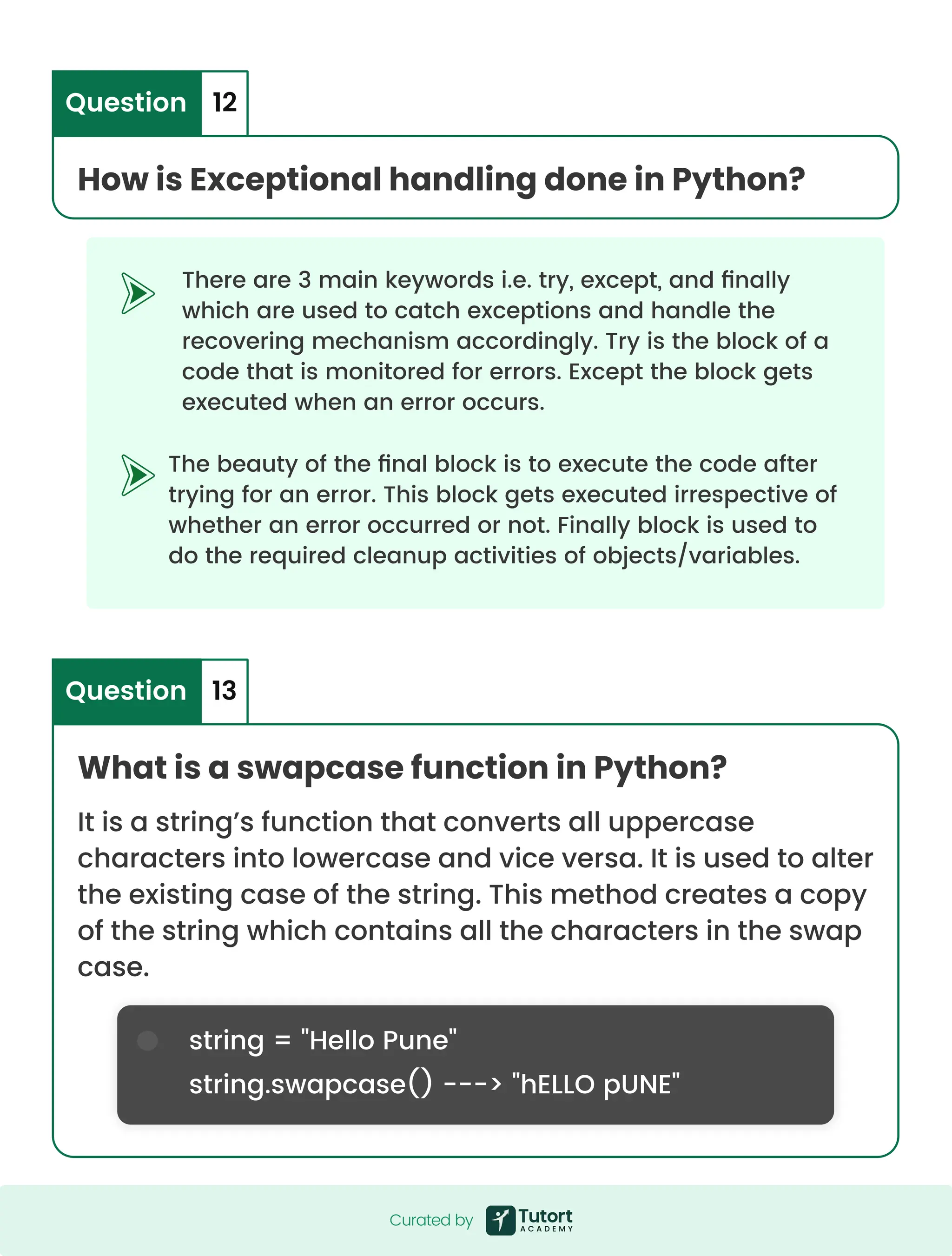 The beauty of the final block is to execute the code after trying for an error. This block gets executed irrespective of whether an error occurred or not. Finally block is used to do the required cleanup activities of objects/variables. There are 3 main keywords i.e. try, except, and finally which are used to catch exceptions and handle the recovering mechanism accordingly. Try is the block of a code that is monitored for errors. Except the block gets executed when an error occurs. string = "Hello Pune" string.swapcase() ---> "hELLO pUNE" How is Exceptional handling done in Python? What is a swapcase function in Python? It is a string’s function that converts all uppercase characters into lowercase and vice versa. It is used to alter the existing case of the string. This method creates a copy of the string which contains all the characters in the swap case. Question 13 Question 12 Curated by Curated by 