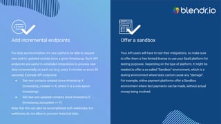 Add incremental endpoints
For data synchronization, it’s very useful to be able to request
new and/or updated records since a given timestamp. Such API
endpoints are useful in scheduled integrations to process new
data incrementally on each run (e.g. every 5 minutes or every 30
seconds).Example API endpoints:
● Get new contacts created since timestamp X
(timestamp_created >= X, where X is a unix epoch
timestamp)
● Get new and updated contacts since timestamp X
(timestamp_lastupdate >= Y)
Note that this can also be accomplished with webhooks, but
webhooks do not allow to process historical data..
Offer a sandbox
Your API users will have to test their integrations, so make sure
to offer them a free limited license to use your SaaS platform for
testing purposes. Depending on the type of platform, it might be
needed to offer a so-called “Sandbox” environment, which is a
testing environment where tests cannot cause any “damage”.
For example, online payment platforms offer a Sandbox
environment where test payments can be made, without actual
money being involved.
 
