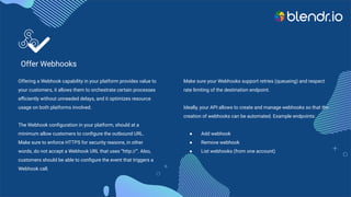 Offer Webhooks
Offering a Webhook capability in your platform provides value to
your customers, it allows them to orchestrate certain processes
eﬃciently without unneeded delays, and it optimizes resource
usage on both platforms involved.
The Webhook conﬁguration in your platform, should at a
minimum allow customers to conﬁgure the outbound URL.
Make sure to enforce HTTPS for security reasons, in other
words, do not accept a Webhook URL that uses “http://”. Also,
customers should be able to conﬁgure the event that triggers a
Webhook call.
Make sure your Webhooks support retries (queueing) and respect
rate limiting of the destination endpoint.
Ideally, your API allows to create and manage webhooks so that the
creation of webhooks can be automated. Example endpoints:
● Add webhook
● Remove webhook
● List webhooks (from one account)
 