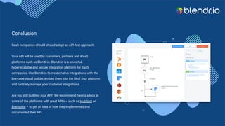Conclusion
SaaS companies should should adopt an API-ﬁrst approach.
Your API will be used by customers, partners and iPaaS
platforms such as Blendr.io. Blendr.io is a powerful,
hyper-scalable and secure integration platform for SaaS
companies. Use Blendr.io to create native integrations with the
low-code visual builder, embed them into the UI of your platform
and centrally manage your customer integrations.
Are you still building your API? We recommend having a look at
some of the platforms with great API’s – such as HubSpot or
Eventbrite – to get an idea of how they implemented and
documented their API.
 