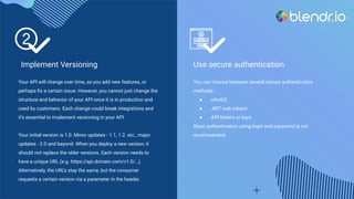 Implement Versioning
Your API will change over time, as you add new features, or
perhaps ﬁx a certain issue. However, you cannot just change the
structure and behavior of your API once it is in production and
used by customers. Each change could break integrations and
it’s essential to implement versioning in your API.
Your initial version is 1.0. Minor updates - 1.1, 1.2. etc., major
updates - 2.0 and beyond. When you deploy a new version, it
should not replace the older versions. Each version needs to
have a unique URL (e.g. https://api.domain.com/v1.0/…).
Alternatively, the URL’s stay the same, but the consumer
requests a certain version via a parameter in the header.
Use secure authentication
You can choose between several secure authentication
methods:
● oAuth2
● JWT web tokens
● API tokens or keys
Basic authentication using login and password is not
recommended.
 