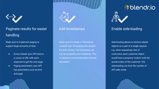 Enable side-loading
Side-loading allows to retrieve related
objects as a part of a single request,
e.g. when requesting a list of
customers, each customer object
would have a property “orders” with the
actual orders of the customer. The
side-loading can limit the number of
API calls made.
Add timestamps
Make sure to include a “timestamp
created” and “timestamp last update”
for each record. The timestamp can
e.g. be an epoch unix timestamp. This
is related to incremental data retrieval,
see below.
Paginate results for easier
handling
Make sure to implement paging to
support large amounts of data:
● Cursor based: your API returns
a cursor or URL with each
response to get the next page
● Paging parameters: your API
has parameters such as limit
and page
 