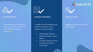 Test your API
Postman is a great tool to execute API
calls for testing.
Include metadata
The ability to request metadata through
the API is very useful for various
integration use cases. Examples:
● List object types (useful for
platforms that support custom
objects)
● List ﬁelds of object type (useful
for platforms that support
custom ﬁelds)
Error handling
Provide detailed error messages when
things go wrong. There’s nothing worse
than a 500 response without any
explanation 🙂
 