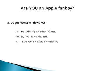 Are YOU an Apple fanboy?


5. Do you own a Windows PC?


      (a)   Yes, definitely a Windows PC user.

      (b) No, I’m strictly a Mac user.

      (c)   I have both a Mac and a Windows PC.
 