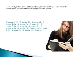 So, now that you have answered the short quiz, it’s time to tally your score. Check the
answers below and add up the scores you get for every answer.




Answers: 1. (a) – 0 points, (b) – 1 point, (c) – 2
points; 2. (a) – 2 points, (b) – 1 point, (c) – 0
points; 3. (a) – 1 point, (b) – 2 points, (c) – 0
points; 4. (a) – 0 points, (b)- 2 points, (c) – 1 point;
5. (a) – 1 point, (b) – 2 points, (c) – 0 points.
 