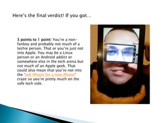 Here’s the final verdict! If you got…




  3 points to 1 point: You’re a non-
  fanboy and probably not much of a
  techie person. That or you’re just not
  into Apple. You may be a Linux
  person or an Android addict or
  somewhere else in the tech arena but
  not much of an Apple geek. That
  could also mean that you’re not into
  the ‘sell iPhone for a new iPhone’
  craze so you’re pretty much on the
  safe tech side.
 