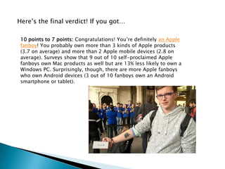 Here’s the final verdict! If you got…

 10 points to 7 points: Congratulations! You’re definitely an Apple
 fanboy! You probably own more than 3 kinds of Apple products
 (3.7 on average) and more than 2 Apple mobile devices (2.8 on
 average). Surveys show that 9 out of 10 self-proclaimed Apple
 fanboys own Mac products as well but are 13% less likely to own a
 Windows PC. Surprisingly, though, there are more Apple fanboys
 who own Android devices (3 out of 10 fanboys own an Android
 smartphone or tablet).
 