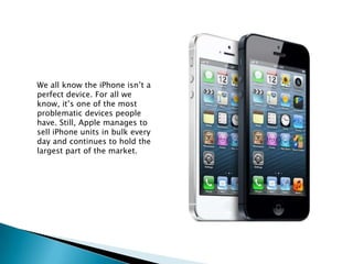 We all know the iPhone isn’t a
perfect device. For all we
know, it’s one of the most
problematic devices people
have. Still, Apple manages to
sell iPhone units in bulk every
day and continues to hold the
largest part of the market.
 