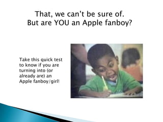 That, we can’t be sure of.
   But are YOU an Apple fanboy?



Take this quick test
to know if you are
turning into (or
already are) an
Apple fanboy/girl!
 