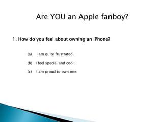 Are YOU an Apple fanboy?

1. How do you feel about owning an iPhone?


      (a)   I am quite frustrated.

      (b) I feel special and cool.

      (c)   I am proud to own one.
 