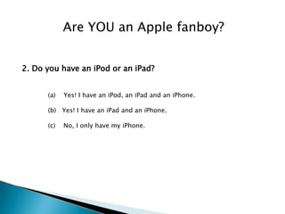 Are YOU an Apple fanboy?


2. Do you have an iPod or an iPad?


      (a)   Yes! I have an iPod, an iPad and an iPhone.

      (b) Yes! I have an iPad and an iPhone.

      (c)   No, I only have my iPhone.
 