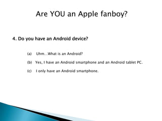 Are YOU an Apple fanboy?


4. Do you have an Android device?


      (a)   Uhm…What is an Android?

      (b) Yes, I have an Android smartphone and an Android tablet PC.

      (c)   I only have an Android smartphone.
 