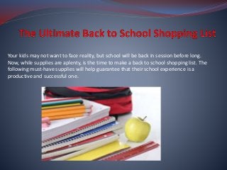 Your kids may not want to face reality, but school will be back in session before long.
Now, while supplies are aplenty, is the time to make a back to school shopping list. The
following must-have supplies will help guarantee that their school experience is a
productive and successful one.
 