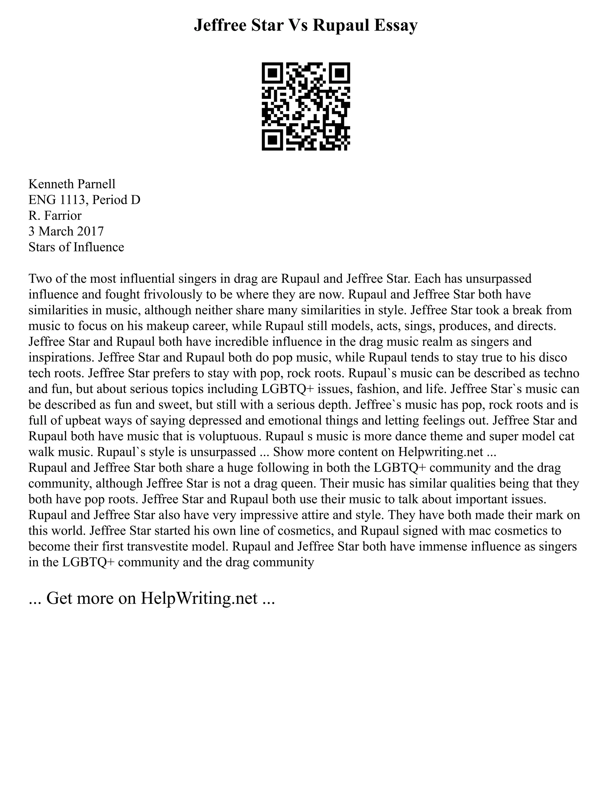 Jeffree Star Vs Rupaul Essay
Kenneth Parnell
ENG 1113, Period D
R. Farrior
3 March 2017
Stars of Influence
Two of the most influential singers in drag are Rupaul and Jeffree Star. Each has unsurpassed
influence and fought frivolously to be where they are now. Rupaul and Jeffree Star both have
similarities in music, although neither share many similarities in style. Jeffree Star took a break from
music to focus on his makeup career, while Rupaul still models, acts, sings, produces, and directs.
Jeffree Star and Rupaul both have incredible influence in the drag music realm as singers and
inspirations. Jeffree Star and Rupaul both do pop music, while Rupaul tends to stay true to his disco
tech roots. Jeffree Star prefers to stay with pop, rock roots. Rupaul`s music can be described as techno
and fun, but about serious topics including LGBTQ+ issues, fashion, and life. Jeffree Star`s music can
be described as fun and sweet, but still with a serious depth. Jeffree`s music has pop, rock roots and is
full of upbeat ways of saying depressed and emotional things and letting feelings out. Jeffree Star and
Rupaul both have music that is voluptuous. Rupaul s music is more dance theme and super model cat
walk music. Rupaul`s style is unsurpassed ... Show more content on Helpwriting.net ...
Rupaul and Jeffree Star both share a huge following in both the LGBTQ+ community and the drag
community, although Jeffree Star is not a drag queen. Their music has similar qualities being that they
both have pop roots. Jeffree Star and Rupaul both use their music to talk about important issues.
Rupaul and Jeffree Star also have very impressive attire and style. They have both made their mark on
this world. Jeffree Star started his own line of cosmetics, and Rupaul signed with mac cosmetics to
become their first transvestite model. Rupaul and Jeffree Star both have immense influence as singers
in the LGBTQ+ community and the drag community
... Get more on HelpWriting.net ...
 