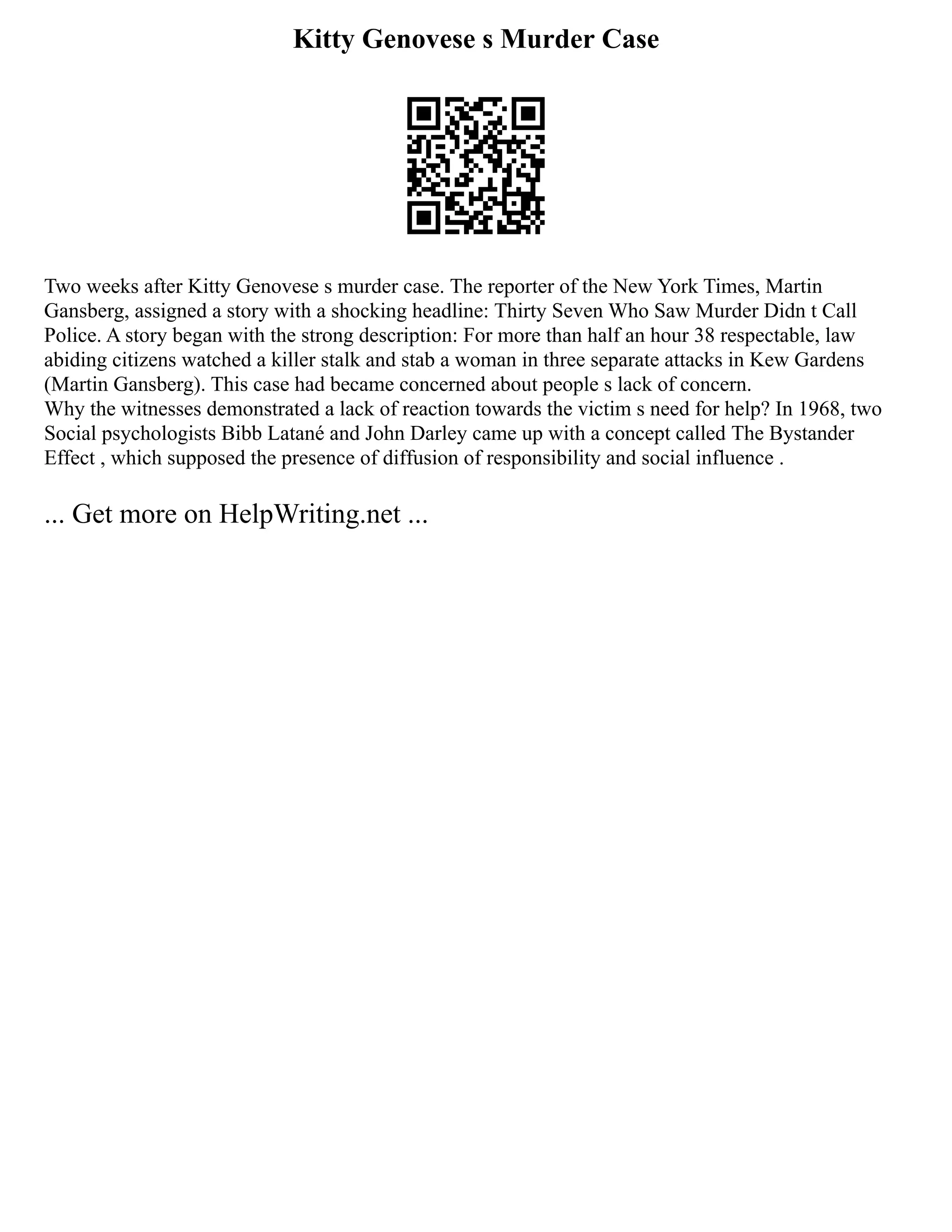 Kitty Genovese s Murder Case
Two weeks after Kitty Genovese s murder case. The reporter of the New York Times, Martin
Gansberg, assigned a story with a shocking headline: Thirty Seven Who Saw Murder Didn t Call
Police. A story began with the strong description: For more than half an hour 38 respectable, law
abiding citizens watched a killer stalk and stab a woman in three separate attacks in Kew Gardens
(Martin Gansberg). This case had became concerned about people s lack of concern.
Why the witnesses demonstrated a lack of reaction towards the victim s need for help? In 1968, two
Social psychologists Bibb Latané and John Darley came up with a concept called The Bystander
Effect , which supposed the presence of diffusion of responsibility and social influence .
... Get more on HelpWriting.net ...
 