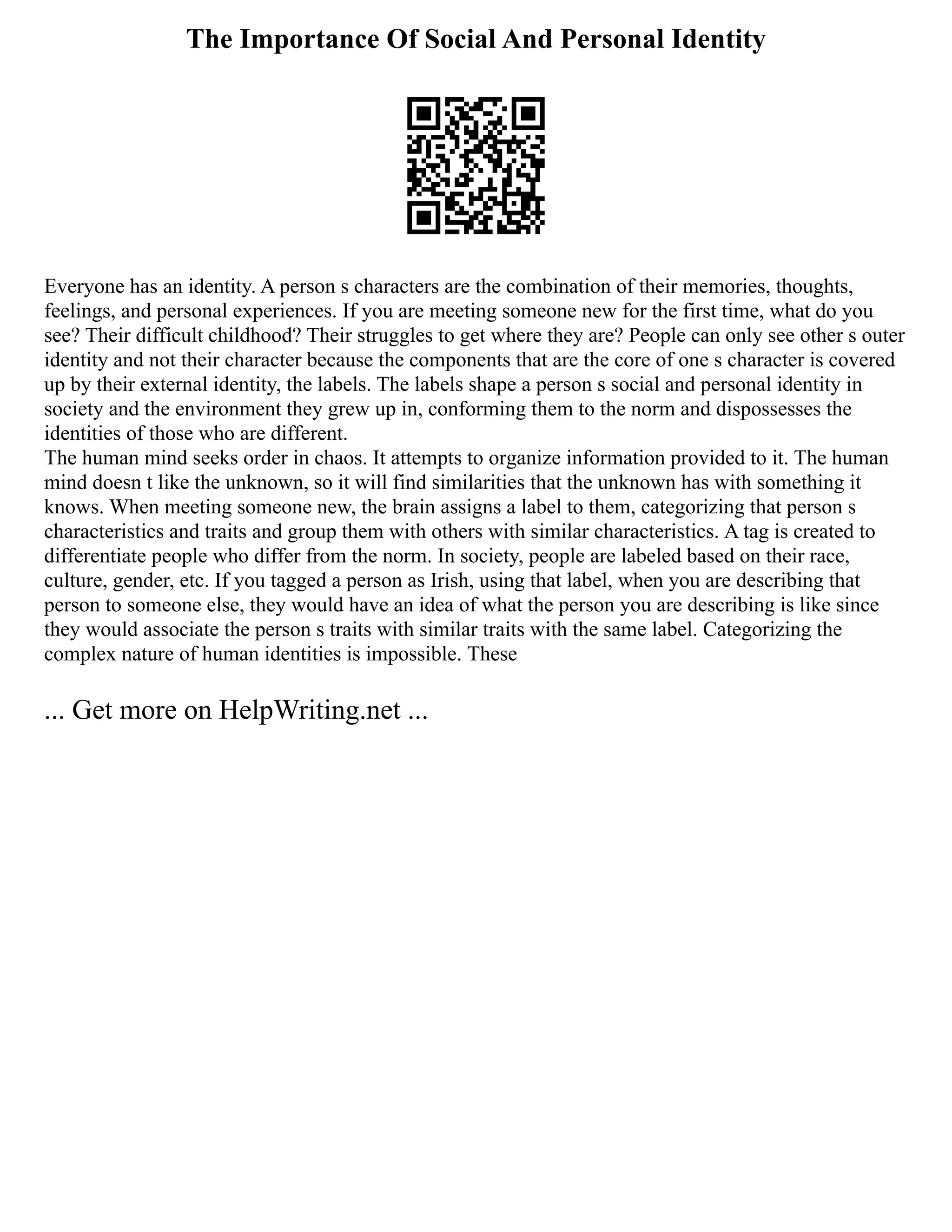 The Importance Of Social And Personal Identity
Everyone has an identity. A person s characters are the combination of their memories, thoughts,
feelings, and personal experiences. If you are meeting someone new for the first time, what do you
see? Their difficult childhood? Their struggles to get where they are? People can only see other s outer
identity and not their character because the components that are the core of one s character is covered
up by their external identity, the labels. The labels shape a person s social and personal identity in
society and the environment they grew up in, conforming them to the norm and dispossesses the
identities of those who are different.
The human mind seeks order in chaos. It attempts to organize information provided to it. The human
mind doesn t like the unknown, so it will find similarities that the unknown has with something it
knows. When meeting someone new, the brain assigns a label to them, categorizing that person s
characteristics and traits and group them with others with similar characteristics. A tag is created to
differentiate people who differ from the norm. In society, people are labeled based on their race,
culture, gender, etc. If you tagged a person as Irish, using that label, when you are describing that
person to someone else, they would have an idea of what the person you are describing is like since
they would associate the person s traits with similar traits with the same label. Categorizing the
complex nature of human identities is impossible. These
... Get more on HelpWriting.net ...
 