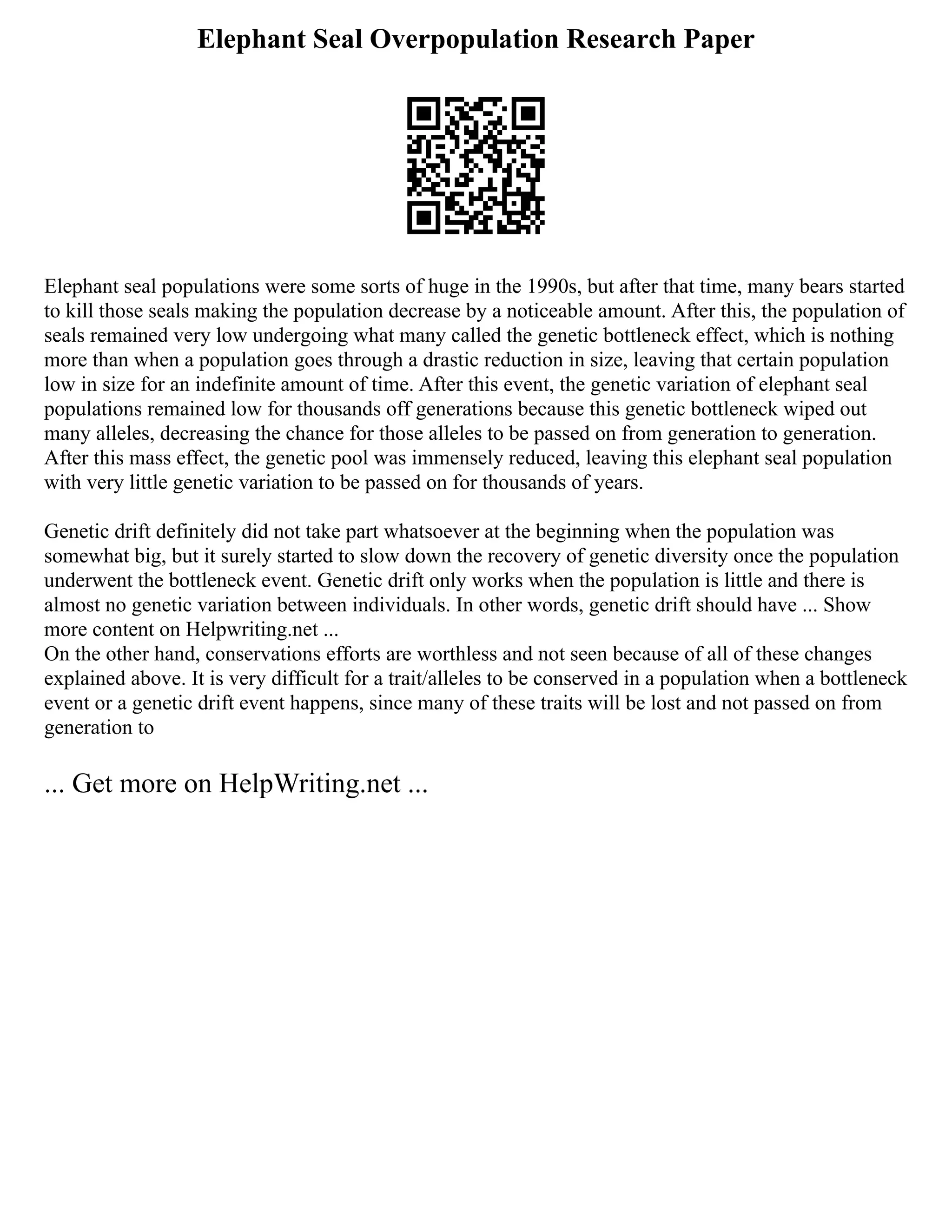 Elephant Seal Overpopulation Research Paper
Elephant seal populations were some sorts of huge in the 1990s, but after that time, many bears started
to kill those seals making the population decrease by a noticeable amount. After this, the population of
seals remained very low undergoing what many called the genetic bottleneck effect, which is nothing
more than when a population goes through a drastic reduction in size, leaving that certain population
low in size for an indefinite amount of time. After this event, the genetic variation of elephant seal
populations remained low for thousands off generations because this genetic bottleneck wiped out
many alleles, decreasing the chance for those alleles to be passed on from generation to generation.
After this mass effect, the genetic pool was immensely reduced, leaving this elephant seal population
with very little genetic variation to be passed on for thousands of years.
Genetic drift definitely did not take part whatsoever at the beginning when the population was
somewhat big, but it surely started to slow down the recovery of genetic diversity once the population
underwent the bottleneck event. Genetic drift only works when the population is little and there is
almost no genetic variation between individuals. In other words, genetic drift should have ... Show
more content on Helpwriting.net ...
On the other hand, conservations efforts are worthless and not seen because of all of these changes
explained above. It is very difficult for a trait/alleles to be conserved in a population when a bottleneck
event or a genetic drift event happens, since many of these traits will be lost and not passed on from
generation to
... Get more on HelpWriting.net ...
 