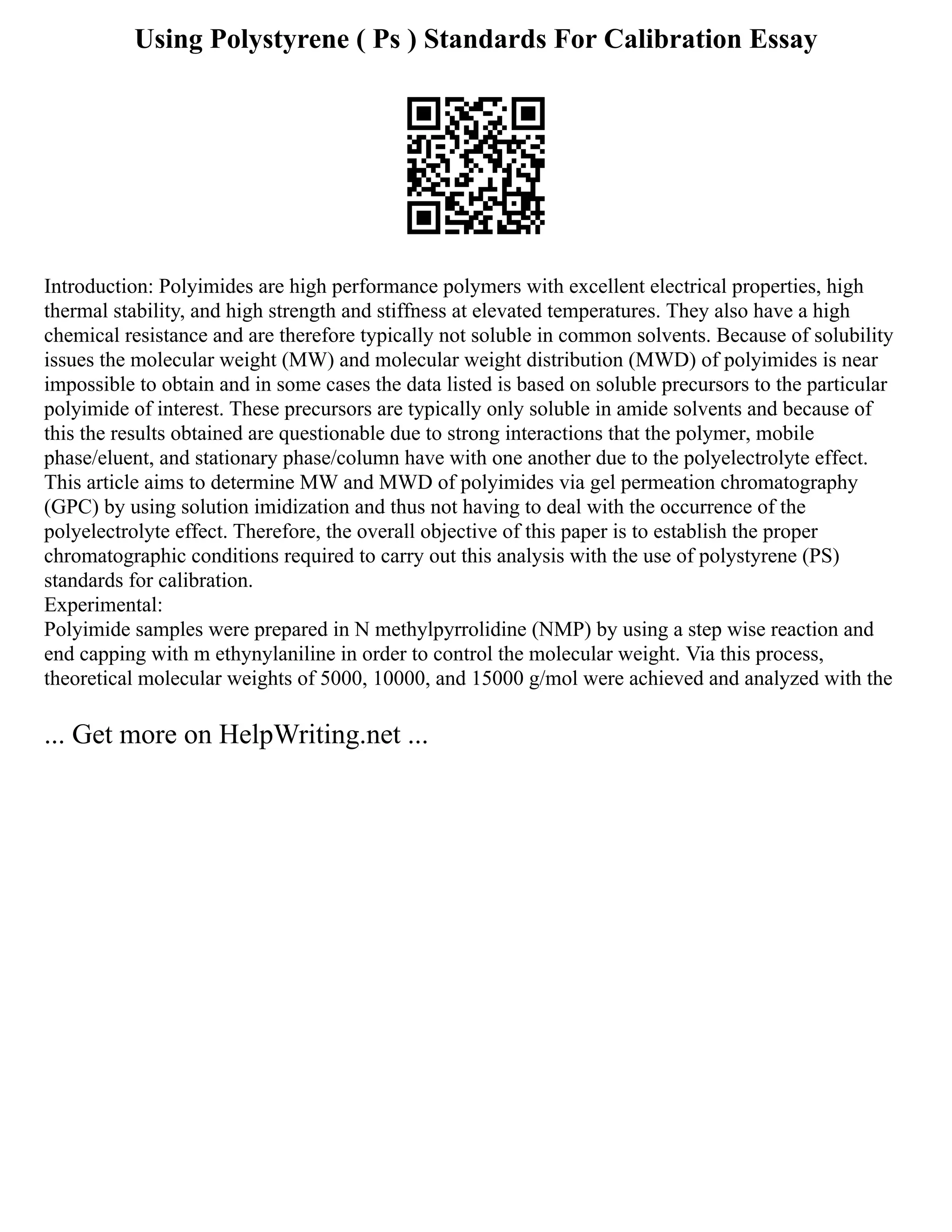 Using Polystyrene ( Ps ) Standards For Calibration Essay
Introduction: Polyimides are high performance polymers with excellent electrical properties, high
thermal stability, and high strength and stiffness at elevated temperatures. They also have a high
chemical resistance and are therefore typically not soluble in common solvents. Because of solubility
issues the molecular weight (MW) and molecular weight distribution (MWD) of polyimides is near
impossible to obtain and in some cases the data listed is based on soluble precursors to the particular
polyimide of interest. These precursors are typically only soluble in amide solvents and because of
this the results obtained are questionable due to strong interactions that the polymer, mobile
phase/eluent, and stationary phase/column have with one another due to the polyelectrolyte effect.
This article aims to determine MW and MWD of polyimides via gel permeation chromatography
(GPC) by using solution imidization and thus not having to deal with the occurrence of the
polyelectrolyte effect. Therefore, the overall objective of this paper is to establish the proper
chromatographic conditions required to carry out this analysis with the use of polystyrene (PS)
standards for calibration.
Experimental:
Polyimide samples were prepared in N methylpyrrolidine (NMP) by using a step wise reaction and
end capping with m ethynylaniline in order to control the molecular weight. Via this process,
theoretical molecular weights of 5000, 10000, and 15000 g/mol were achieved and analyzed with the
... Get more on HelpWriting.net ...
 