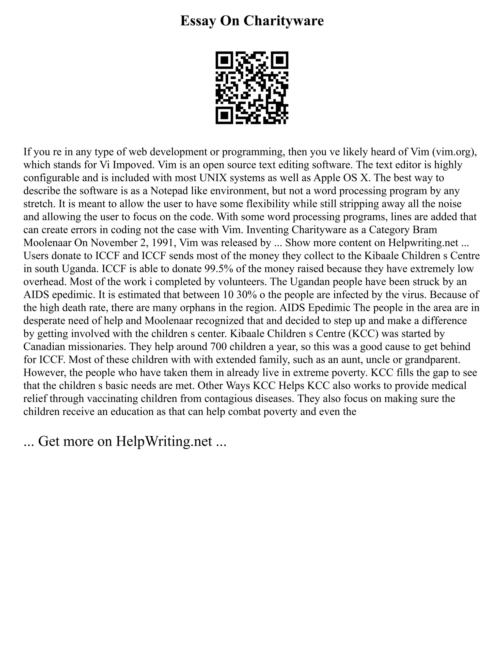 Essay On Charityware
If you re in any type of web development or programming, then you ve likely heard of Vim (vim.org),
which stands for Vi Impoved. Vim is an open source text editing software. The text editor is highly
configurable and is included with most UNIX systems as well as Apple OS X. The best way to
describe the software is as a Notepad like environment, but not a word processing program by any
stretch. It is meant to allow the user to have some flexibility while still stripping away all the noise
and allowing the user to focus on the code. With some word processing programs, lines are added that
can create errors in coding not the case with Vim. Inventing Charityware as a Category Bram
Moolenaar On November 2, 1991, Vim was released by ... Show more content on Helpwriting.net ...
Users donate to ICCF and ICCF sends most of the money they collect to the Kibaale Children s Centre
in south Uganda. ICCF is able to donate 99.5% of the money raised because they have extremely low
overhead. Most of the work i completed by volunteers. The Ugandan people have been struck by an
AIDS epedimic. It is estimated that between 10 30% o the people are infected by the virus. Because of
the high death rate, there are many orphans in the region. AIDS Epedimic The people in the area are in
desperate need of help and Moolenaar recognized that and decided to step up and make a difference
by getting involved with the children s center. Kibaale Children s Centre (KCC) was started by
Canadian missionaries. They help around 700 children a year, so this was a good cause to get behind
for ICCF. Most of these children with with extended family, such as an aunt, uncle or grandparent.
However, the people who have taken them in already live in extreme poverty. KCC fills the gap to see
that the children s basic needs are met. Other Ways KCC Helps KCC also works to provide medical
relief through vaccinating children from contagious diseases. They also focus on making sure the
children receive an education as that can help combat poverty and even the
... Get more on HelpWriting.net ...
 