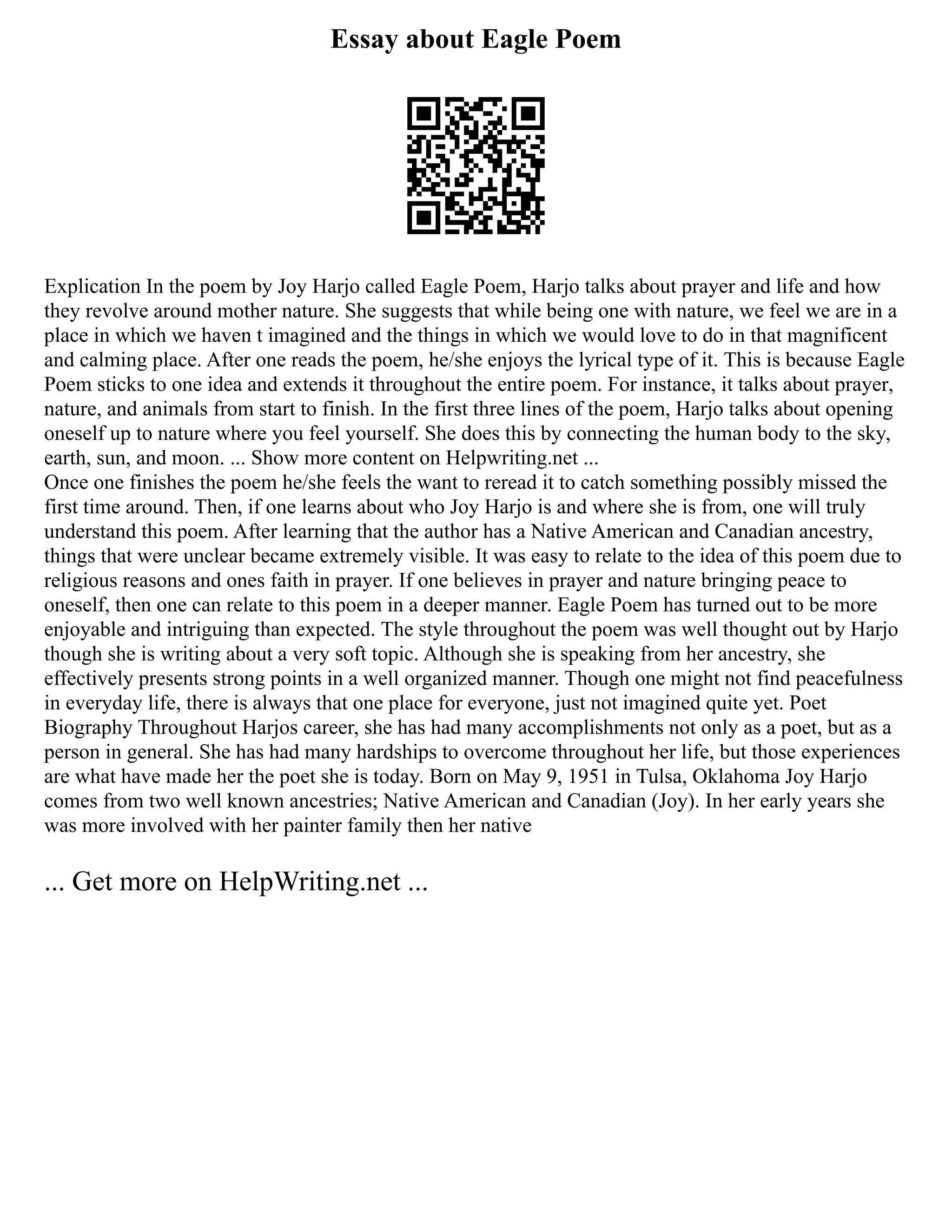 Essay about Eagle Poem
Explication In the poem by Joy Harjo called Eagle Poem, Harjo talks about prayer and life and how
they revolve around mother nature. She suggests that while being one with nature, we feel we are in a
place in which we haven t imagined and the things in which we would love to do in that magnificent
and calming place. After one reads the poem, he/she enjoys the lyrical type of it. This is because Eagle
Poem sticks to one idea and extends it throughout the entire poem. For instance, it talks about prayer,
nature, and animals from start to finish. In the first three lines of the poem, Harjo talks about opening
oneself up to nature where you feel yourself. She does this by connecting the human body to the sky,
earth, sun, and moon. ... Show more content on Helpwriting.net ...
Once one finishes the poem he/she feels the want to reread it to catch something possibly missed the
first time around. Then, if one learns about who Joy Harjo is and where she is from, one will truly
understand this poem. After learning that the author has a Native American and Canadian ancestry,
things that were unclear became extremely visible. It was easy to relate to the idea of this poem due to
religious reasons and ones faith in prayer. If one believes in prayer and nature bringing peace to
oneself, then one can relate to this poem in a deeper manner. Eagle Poem has turned out to be more
enjoyable and intriguing than expected. The style throughout the poem was well thought out by Harjo
though she is writing about a very soft topic. Although she is speaking from her ancestry, she
effectively presents strong points in a well organized manner. Though one might not find peacefulness
in everyday life, there is always that one place for everyone, just not imagined quite yet. Poet
Biography Throughout Harjos career, she has had many accomplishments not only as a poet, but as a
person in general. She has had many hardships to overcome throughout her life, but those experiences
are what have made her the poet she is today. Born on May 9, 1951 in Tulsa, Oklahoma Joy Harjo
comes from two well known ancestries; Native American and Canadian (Joy). In her early years she
was more involved with her painter family then her native
... Get more on HelpWriting.net ...
 