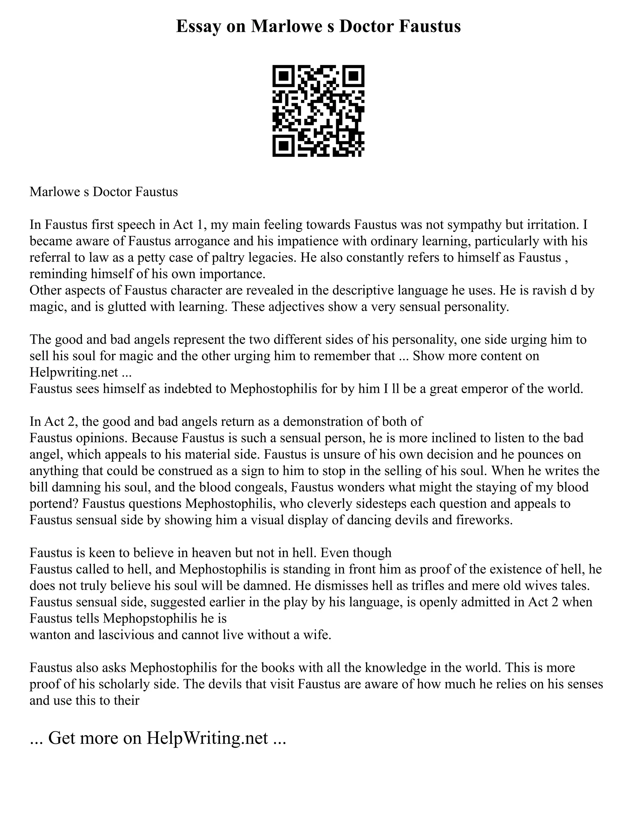 Essay on Marlowe s Doctor Faustus
Marlowe s Doctor Faustus
In Faustus first speech in Act 1, my main feeling towards Faustus was not sympathy but irritation. I
became aware of Faustus arrogance and his impatience with ordinary learning, particularly with his
referral to law as a petty case of paltry legacies. He also constantly refers to himself as Faustus ,
reminding himself of his own importance.
Other aspects of Faustus character are revealed in the descriptive language he uses. He is ravish d by
magic, and is glutted with learning. These adjectives show a very sensual personality.
The good and bad angels represent the two different sides of his personality, one side urging him to
sell his soul for magic and the other urging him to remember that ... Show more content on
Helpwriting.net ...
Faustus sees himself as indebted to Mephostophilis for by him I ll be a great emperor of the world.
In Act 2, the good and bad angels return as a demonstration of both of
Faustus opinions. Because Faustus is such a sensual person, he is more inclined to listen to the bad
angel, which appeals to his material side. Faustus is unsure of his own decision and he pounces on
anything that could be construed as a sign to him to stop in the selling of his soul. When he writes the
bill damning his soul, and the blood congeals, Faustus wonders what might the staying of my blood
portend? Faustus questions Mephostophilis, who cleverly sidesteps each question and appeals to
Faustus sensual side by showing him a visual display of dancing devils and fireworks.
Faustus is keen to believe in heaven but not in hell. Even though
Faustus called to hell, and Mephostophilis is standing in front him as proof of the existence of hell, he
does not truly believe his soul will be damned. He dismisses hell as trifles and mere old wives tales.
Faustus sensual side, suggested earlier in the play by his language, is openly admitted in Act 2 when
Faustus tells Mephopstophilis he is
wanton and lascivious and cannot live without a wife.
Faustus also asks Mephostophilis for the books with all the knowledge in the world. This is more
proof of his scholarly side. The devils that visit Faustus are aware of how much he relies on his senses
and use this to their
... Get more on HelpWriting.net ...
 