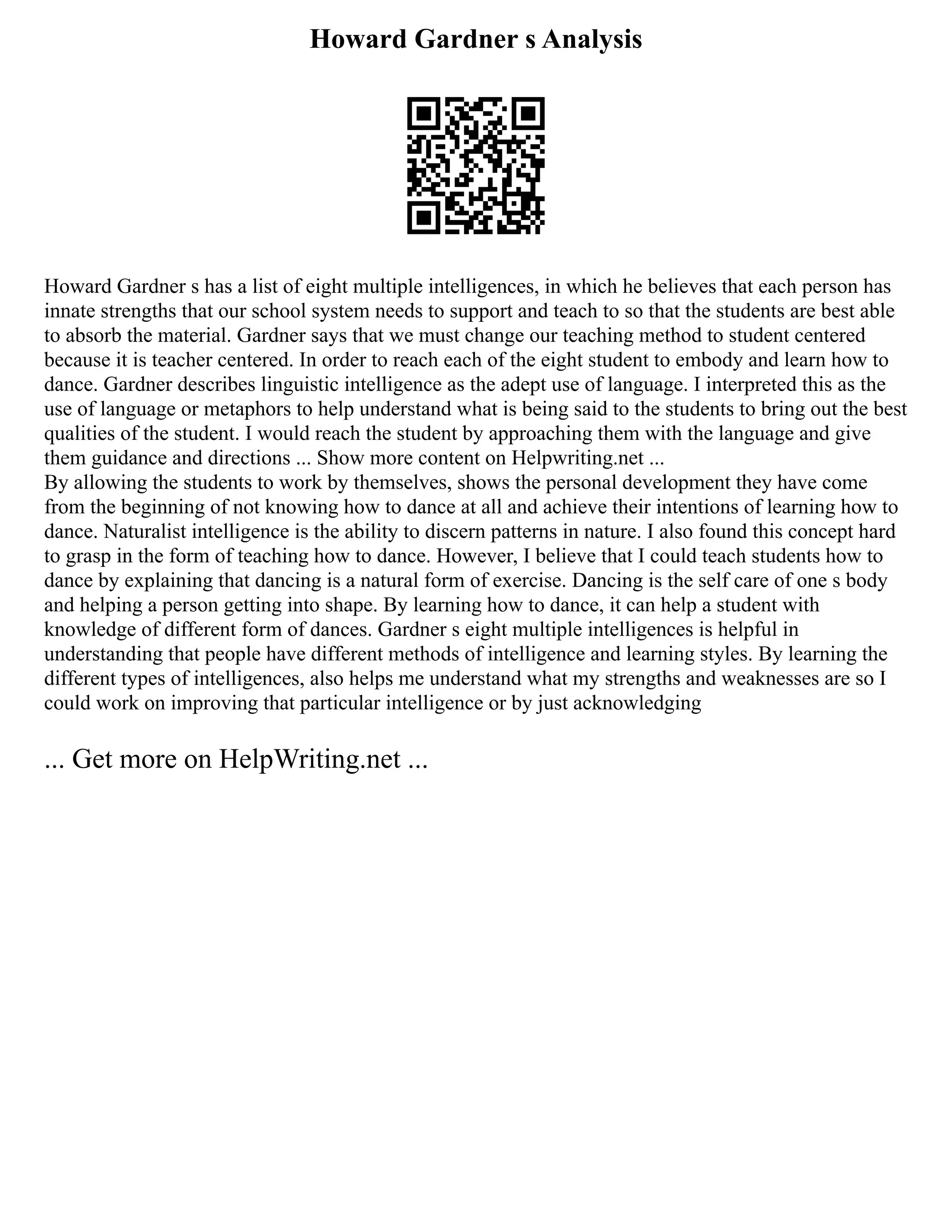 Howard Gardner s Analysis
Howard Gardner s has a list of eight multiple intelligences, in which he believes that each person has
innate strengths that our school system needs to support and teach to so that the students are best able
to absorb the material. Gardner says that we must change our teaching method to student centered
because it is teacher centered. In order to reach each of the eight student to embody and learn how to
dance. Gardner describes linguistic intelligence as the adept use of language. I interpreted this as the
use of language or metaphors to help understand what is being said to the students to bring out the best
qualities of the student. I would reach the student by approaching them with the language and give
them guidance and directions ... Show more content on Helpwriting.net ...
By allowing the students to work by themselves, shows the personal development they have come
from the beginning of not knowing how to dance at all and achieve their intentions of learning how to
dance. Naturalist intelligence is the ability to discern patterns in nature. I also found this concept hard
to grasp in the form of teaching how to dance. However, I believe that I could teach students how to
dance by explaining that dancing is a natural form of exercise. Dancing is the self care of one s body
and helping a person getting into shape. By learning how to dance, it can help a student with
knowledge of different form of dances. Gardner s eight multiple intelligences is helpful in
understanding that people have different methods of intelligence and learning styles. By learning the
different types of intelligences, also helps me understand what my strengths and weaknesses are so I
could work on improving that particular intelligence or by just acknowledging
... Get more on HelpWriting.net ...
 