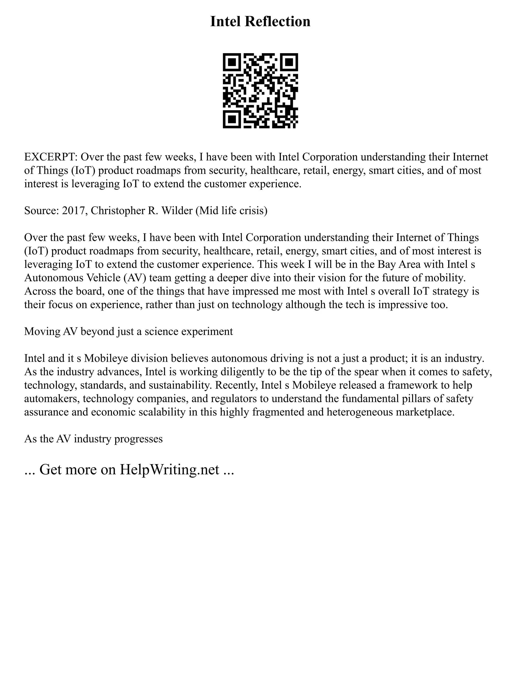 Intel Reflection
EXCERPT: Over the past few weeks, I have been with Intel Corporation understanding their Internet
of Things (IoT) product roadmaps from security, healthcare, retail, energy, smart cities, and of most
interest is leveraging IoT to extend the customer experience.
Source: 2017, Christopher R. Wilder (Mid life crisis)
Over the past few weeks, I have been with Intel Corporation understanding their Internet of Things
(IoT) product roadmaps from security, healthcare, retail, energy, smart cities, and of most interest is
leveraging IoT to extend the customer experience. This week I will be in the Bay Area with Intel s
Autonomous Vehicle (AV) team getting a deeper dive into their vision for the future of mobility.
Across the board, one of the things that have impressed me most with Intel s overall IoT strategy is
their focus on experience, rather than just on technology although the tech is impressive too.
Moving AV beyond just a science experiment
Intel and it s Mobileye division believes autonomous driving is not a just a product; it is an industry.
As the industry advances, Intel is working diligently to be the tip of the spear when it comes to safety,
technology, standards, and sustainability. Recently, Intel s Mobileye released a framework to help
automakers, technology companies, and regulators to understand the fundamental pillars of safety
assurance and economic scalability in this highly fragmented and heterogeneous marketplace.
As the AV industry progresses
... Get more on HelpWriting.net ...
 