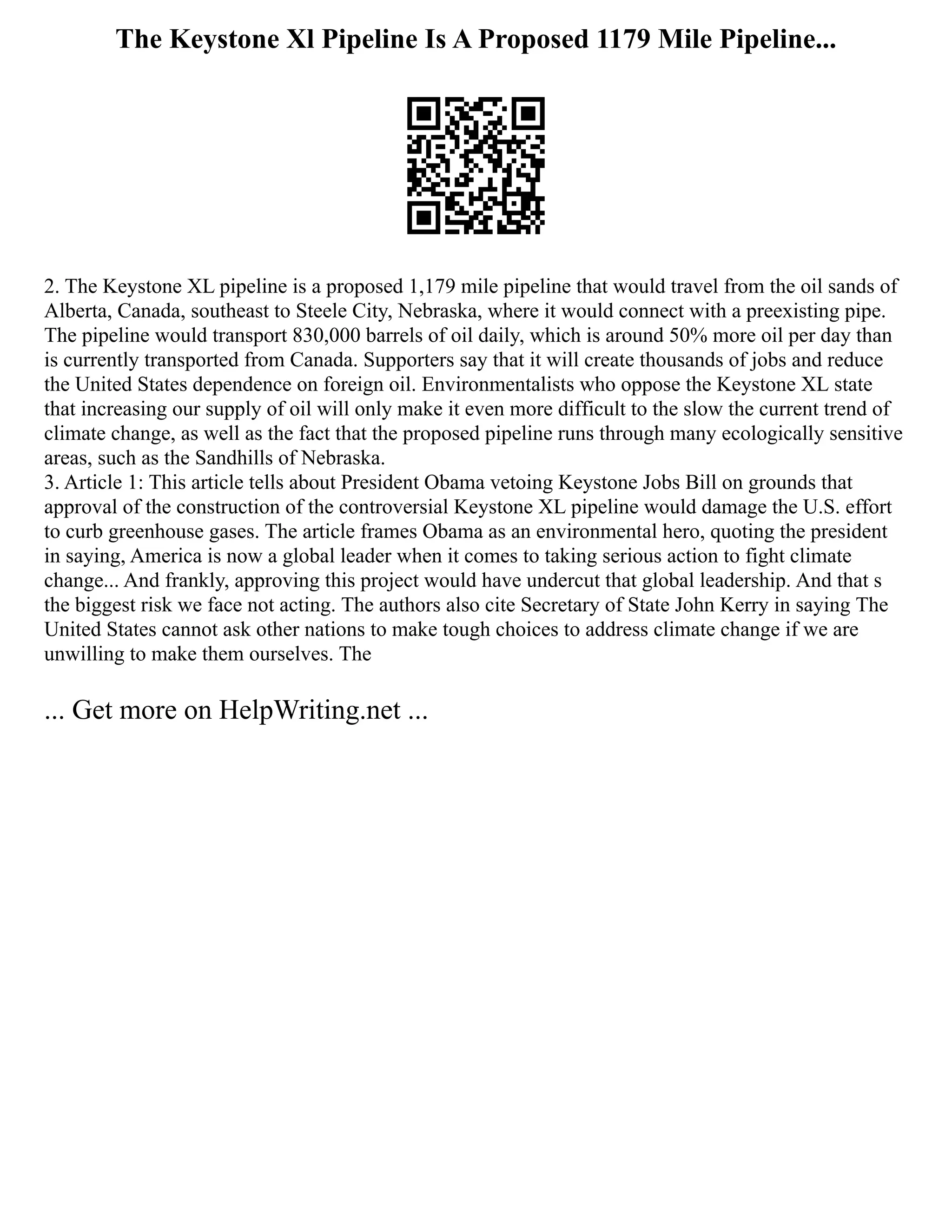 The Keystone Xl Pipeline Is A Proposed 1179 Mile Pipeline...
2. The Keystone XL pipeline is a proposed 1,179 mile pipeline that would travel from the oil sands of
Alberta, Canada, southeast to Steele City, Nebraska, where it would connect with a preexisting pipe.
The pipeline would transport 830,000 barrels of oil daily, which is around 50% more oil per day than
is currently transported from Canada. Supporters say that it will create thousands of jobs and reduce
the United States dependence on foreign oil. Environmentalists who oppose the Keystone XL state
that increasing our supply of oil will only make it even more difficult to the slow the current trend of
climate change, as well as the fact that the proposed pipeline runs through many ecologically sensitive
areas, such as the Sandhills of Nebraska.
3. Article 1: This article tells about President Obama vetoing Keystone Jobs Bill on grounds that
approval of the construction of the controversial Keystone XL pipeline would damage the U.S. effort
to curb greenhouse gases. The article frames Obama as an environmental hero, quoting the president
in saying, America is now a global leader when it comes to taking serious action to fight climate
change... And frankly, approving this project would have undercut that global leadership. And that s
the biggest risk we face not acting. The authors also cite Secretary of State John Kerry in saying The
United States cannot ask other nations to make tough choices to address climate change if we are
unwilling to make them ourselves. The
... Get more on HelpWriting.net ...
 