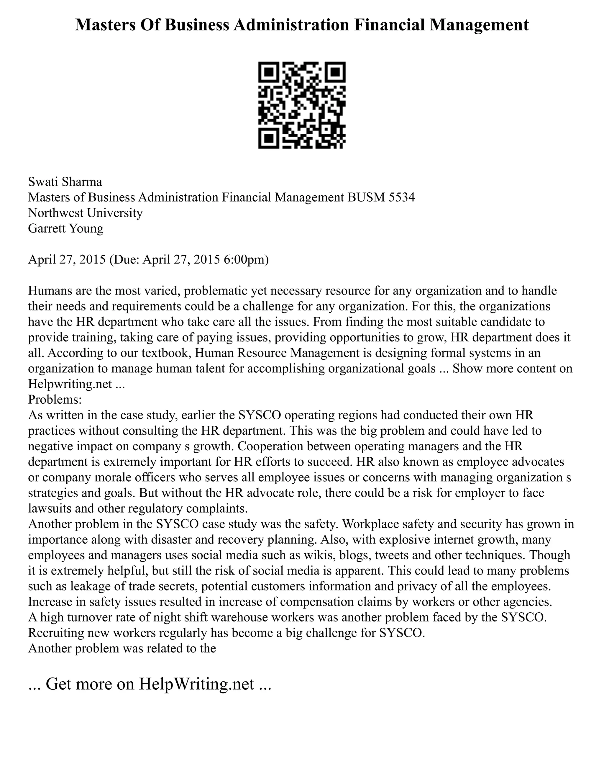 Masters Of Business Administration Financial Management
Swati Sharma
Masters of Business Administration Financial Management BUSM 5534
Northwest University
Garrett Young
April 27, 2015 (Due: April 27, 2015 6:00pm)
Humans are the most varied, problematic yet necessary resource for any organization and to handle
their needs and requirements could be a challenge for any organization. For this, the organizations
have the HR department who take care all the issues. From finding the most suitable candidate to
provide training, taking care of paying issues, providing opportunities to grow, HR department does it
all. According to our textbook, Human Resource Management is designing formal systems in an
organization to manage human talent for accomplishing organizational goals ... Show more content on
Helpwriting.net ...
Problems:
As written in the case study, earlier the SYSCO operating regions had conducted their own HR
practices without consulting the HR department. This was the big problem and could have led to
negative impact on company s growth. Cooperation between operating managers and the HR
department is extremely important for HR efforts to succeed. HR also known as employee advocates
or company morale officers who serves all employee issues or concerns with managing organization s
strategies and goals. But without the HR advocate role, there could be a risk for employer to face
lawsuits and other regulatory complaints.
Another problem in the SYSCO case study was the safety. Workplace safety and security has grown in
importance along with disaster and recovery planning. Also, with explosive internet growth, many
employees and managers uses social media such as wikis, blogs, tweets and other techniques. Though
it is extremely helpful, but still the risk of social media is apparent. This could lead to many problems
such as leakage of trade secrets, potential customers information and privacy of all the employees.
Increase in safety issues resulted in increase of compensation claims by workers or other agencies.
A high turnover rate of night shift warehouse workers was another problem faced by the SYSCO.
Recruiting new workers regularly has become a big challenge for SYSCO.
Another problem was related to the
... Get more on HelpWriting.net ...
 
