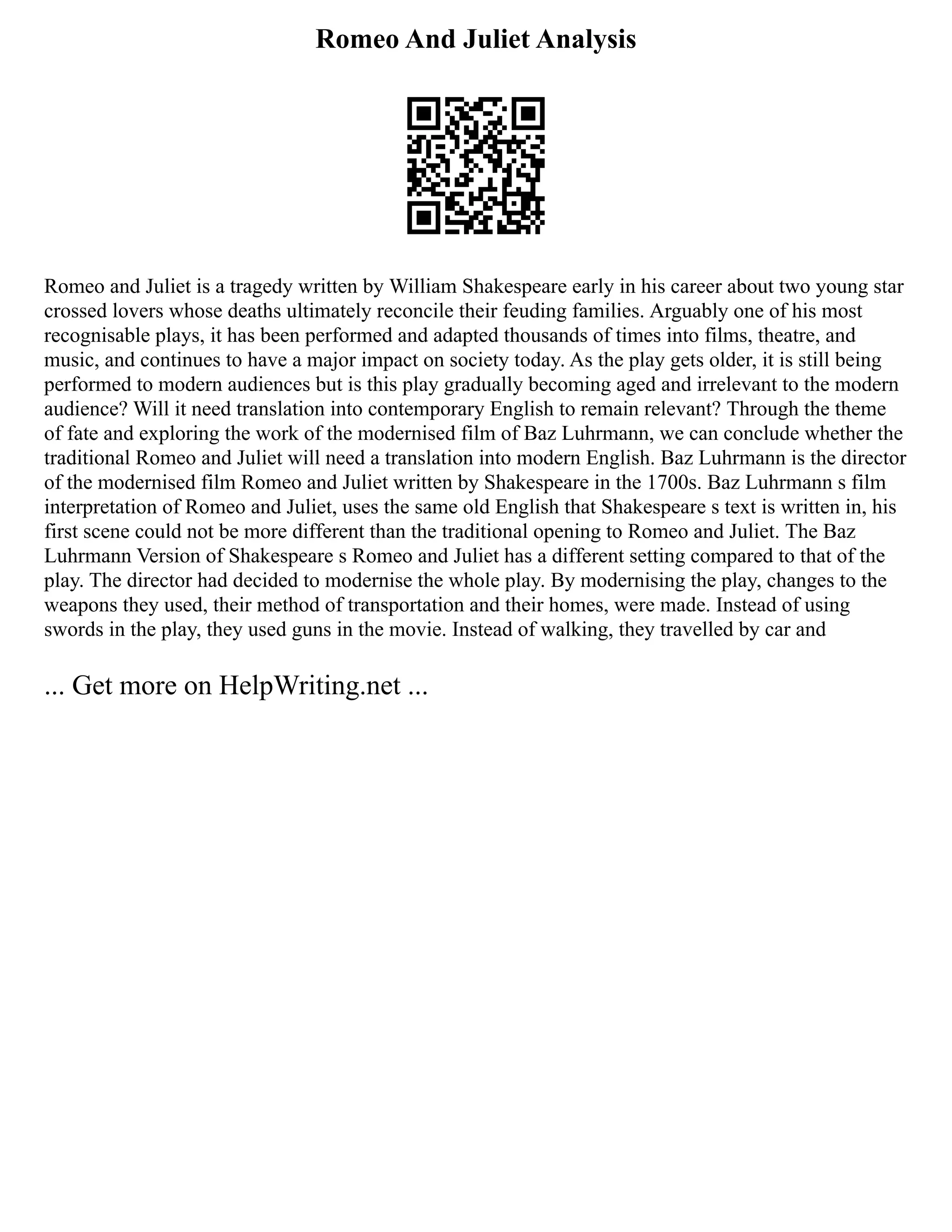 Romeo And Juliet Analysis
Romeo and Juliet is a tragedy written by William Shakespeare early in his career about two young star
crossed lovers whose deaths ultimately reconcile their feuding families. Arguably one of his most
recognisable plays, it has been performed and adapted thousands of times into films, theatre, and
music, and continues to have a major impact on society today. As the play gets older, it is still being
performed to modern audiences but is this play gradually becoming aged and irrelevant to the modern
audience? Will it need translation into contemporary English to remain relevant? Through the theme
of fate and exploring the work of the modernised film of Baz Luhrmann, we can conclude whether the
traditional Romeo and Juliet will need a translation into modern English. Baz Luhrmann is the director
of the modernised film Romeo and Juliet written by Shakespeare in the 1700s. Baz Luhrmann s film
interpretation of Romeo and Juliet, uses the same old English that Shakespeare s text is written in, his
first scene could not be more different than the traditional opening to Romeo and Juliet. The Baz
Luhrmann Version of Shakespeare s Romeo and Juliet has a different setting compared to that of the
play. The director had decided to modernise the whole play. By modernising the play, changes to the
weapons they used, their method of transportation and their homes, were made. Instead of using
swords in the play, they used guns in the movie. Instead of walking, they travelled by car and
... Get more on HelpWriting.net ...
 