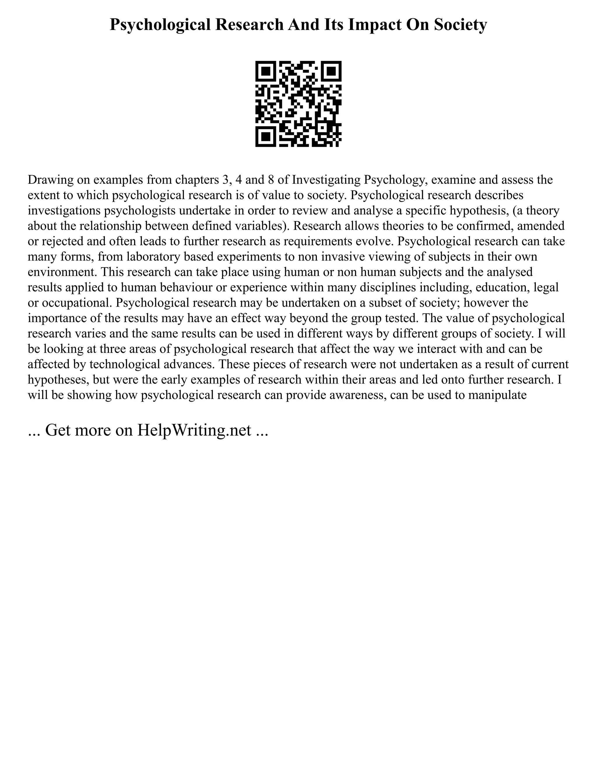 Psychological Research And Its Impact On Society
Drawing on examples from chapters 3, 4 and 8 of Investigating Psychology, examine and assess the
extent to which psychological research is of value to society. Psychological research describes
investigations psychologists undertake in order to review and analyse a specific hypothesis, (a theory
about the relationship between defined variables). Research allows theories to be confirmed, amended
or rejected and often leads to further research as requirements evolve. Psychological research can take
many forms, from laboratory based experiments to non invasive viewing of subjects in their own
environment. This research can take place using human or non human subjects and the analysed
results applied to human behaviour or experience within many disciplines including, education, legal
or occupational. Psychological research may be undertaken on a subset of society; however the
importance of the results may have an effect way beyond the group tested. The value of psychological
research varies and the same results can be used in different ways by different groups of society. I will
be looking at three areas of psychological research that affect the way we interact with and can be
affected by technological advances. These pieces of research were not undertaken as a result of current
hypotheses, but were the early examples of research within their areas and led onto further research. I
will be showing how psychological research can provide awareness, can be used to manipulate
... Get more on HelpWriting.net ...
 