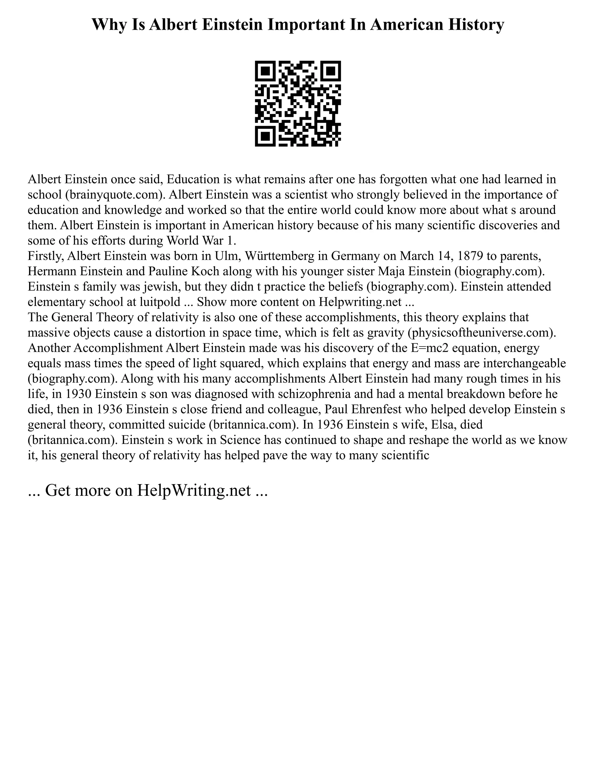 Why Is Albert Einstein Important In American History
Albert Einstein once said, Education is what remains after one has forgotten what one had learned in
school (brainyquote.com). Albert Einstein was a scientist who strongly believed in the importance of
education and knowledge and worked so that the entire world could know more about what s around
them. Albert Einstein is important in American history because of his many scientific discoveries and
some of his efforts during World War 1.
Firstly, Albert Einstein was born in Ulm, Württemberg in Germany on March 14, 1879 to parents,
Hermann Einstein and Pauline Koch along with his younger sister Maja Einstein (biography.com).
Einstein s family was jewish, but they didn t practice the beliefs (biography.com). Einstein attended
elementary school at luitpold ... Show more content on Helpwriting.net ...
The General Theory of relativity is also one of these accomplishments, this theory explains that
massive objects cause a distortion in space time, which is felt as gravity (physicsoftheuniverse.com).
Another Accomplishment Albert Einstein made was his discovery of the E=mc2 equation, energy
equals mass times the speed of light squared, which explains that energy and mass are interchangeable
(biography.com). Along with his many accomplishments Albert Einstein had many rough times in his
life, in 1930 Einstein s son was diagnosed with schizophrenia and had a mental breakdown before he
died, then in 1936 Einstein s close friend and colleague, Paul Ehrenfest who helped develop Einstein s
general theory, committed suicide (britannica.com). In 1936 Einstein s wife, Elsa, died
(britannica.com). Einstein s work in Science has continued to shape and reshape the world as we know
it, his general theory of relativity has helped pave the way to many scientific
... Get more on HelpWriting.net ...
 
