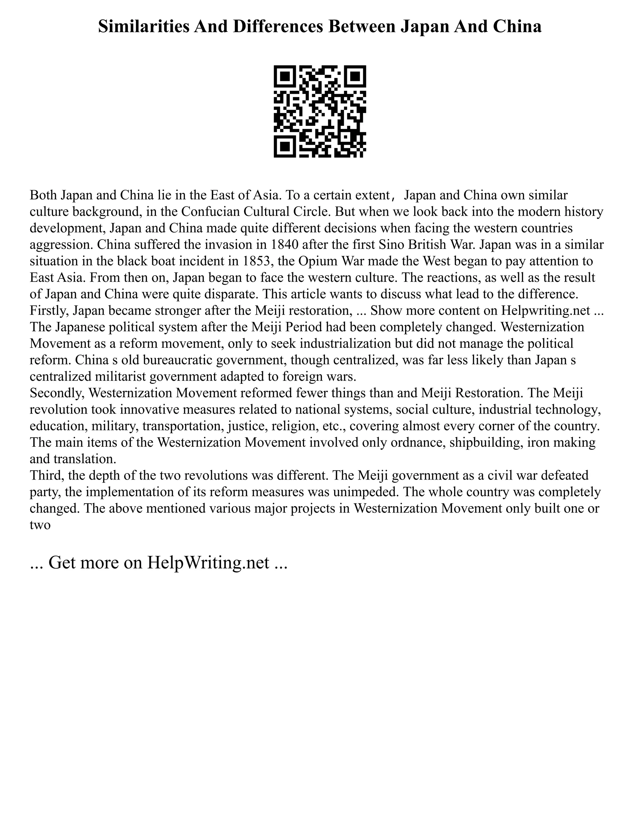 Similarities And Differences Between Japan And China
Both Japan and China lie in the East of Asia. ‪
To a certain extent，Japan and China own similar
culture background, in the Confucian Cultural Circle. But when we look back into the modern history
development, Japan and China made quite different decisions when facing the western countries
aggression. China suffered the invasion in 1840 after the first Sino British War. Japan was in a similar
situation in the black boat incident in 1853, the Opium War made the West began to pay attention to
East Asia. From then on, Japan began to face the western culture. ‬
The reactions, as well as the result
of Japan and China were quite disparate. This article wants to discuss what lead to the difference. ‬
‬
Firstly, Japan became stronger after the Meiji restoration, ... Show more content on Helpwriting.net ...
The Japanese political system after the Meiji Period had been completely changed. Westernization
Movement as a reform movement, only to seek industrialization but did not manage the political
reform. China s old bureaucratic government, though centralized, was far less likely than Japan s
centralized militarist government adapted to foreign wars.
Secondly, Westernization Movement reformed fewer things than and Meiji Restoration. The Meiji
revolution took innovative measures related to national systems, social culture, industrial technology,
education, military, transportation, justice, religion, etc., covering almost every corner of the country.
The main items of the Westernization Movement involved only ordnance, shipbuilding, iron making
and translation.
Third, the depth of the two revolutions was different. The Meiji government as a civil war defeated
party, the implementation of its reform measures was unimpeded. The whole country was completely
changed. The above mentioned various major projects in Westernization Movement only built one or
two
... Get more on HelpWriting.net ...
 