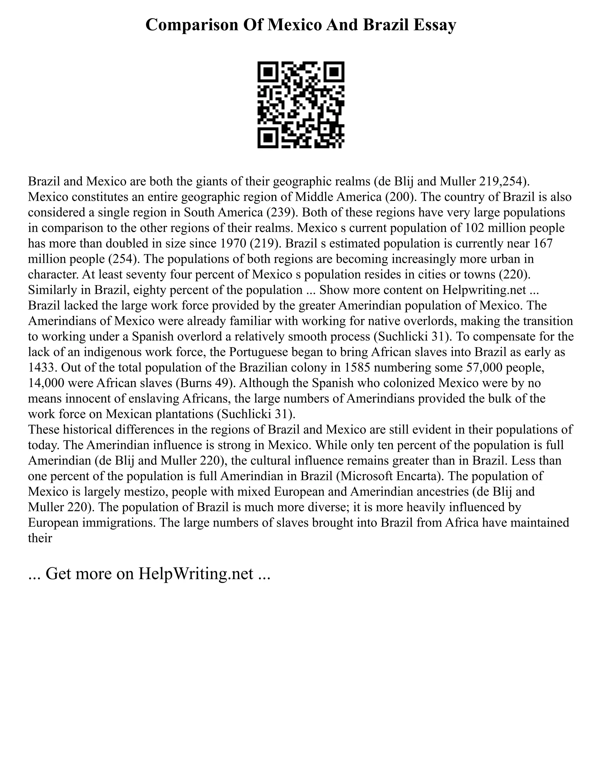 Comparison Of Mexico And Brazil Essay
Brazil and Mexico are both the giants of their geographic realms (de Blij and Muller 219,254).
Mexico constitutes an entire geographic region of Middle America (200). The country of Brazil is also
considered a single region in South America (239). Both of these regions have very large populations
in comparison to the other regions of their realms. Mexico s current population of 102 million people
has more than doubled in size since 1970 (219). Brazil s estimated population is currently near 167
million people (254). The populations of both regions are becoming increasingly more urban in
character. At least seventy four percent of Mexico s population resides in cities or towns (220).
Similarly in Brazil, eighty percent of the population ... Show more content on Helpwriting.net ...
Brazil lacked the large work force provided by the greater Amerindian population of Mexico. The
Amerindians of Mexico were already familiar with working for native overlords, making the transition
to working under a Spanish overlord a relatively smooth process (Suchlicki 31). To compensate for the
lack of an indigenous work force, the Portuguese began to bring African slaves into Brazil as early as
1433. Out of the total population of the Brazilian colony in 1585 numbering some 57,000 people,
14,000 were African slaves (Burns 49). Although the Spanish who colonized Mexico were by no
means innocent of enslaving Africans, the large numbers of Amerindians provided the bulk of the
work force on Mexican plantations (Suchlicki 31).
These historical differences in the regions of Brazil and Mexico are still evident in their populations of
today. The Amerindian influence is strong in Mexico. While only ten percent of the population is full
Amerindian (de Blij and Muller 220), the cultural influence remains greater than in Brazil. Less than
one percent of the population is full Amerindian in Brazil (Microsoft Encarta). The population of
Mexico is largely mestizo, people with mixed European and Amerindian ancestries (de Blij and
Muller 220). The population of Brazil is much more diverse; it is more heavily influenced by
European immigrations. The large numbers of slaves brought into Brazil from Africa have maintained
their
... Get more on HelpWriting.net ...
 