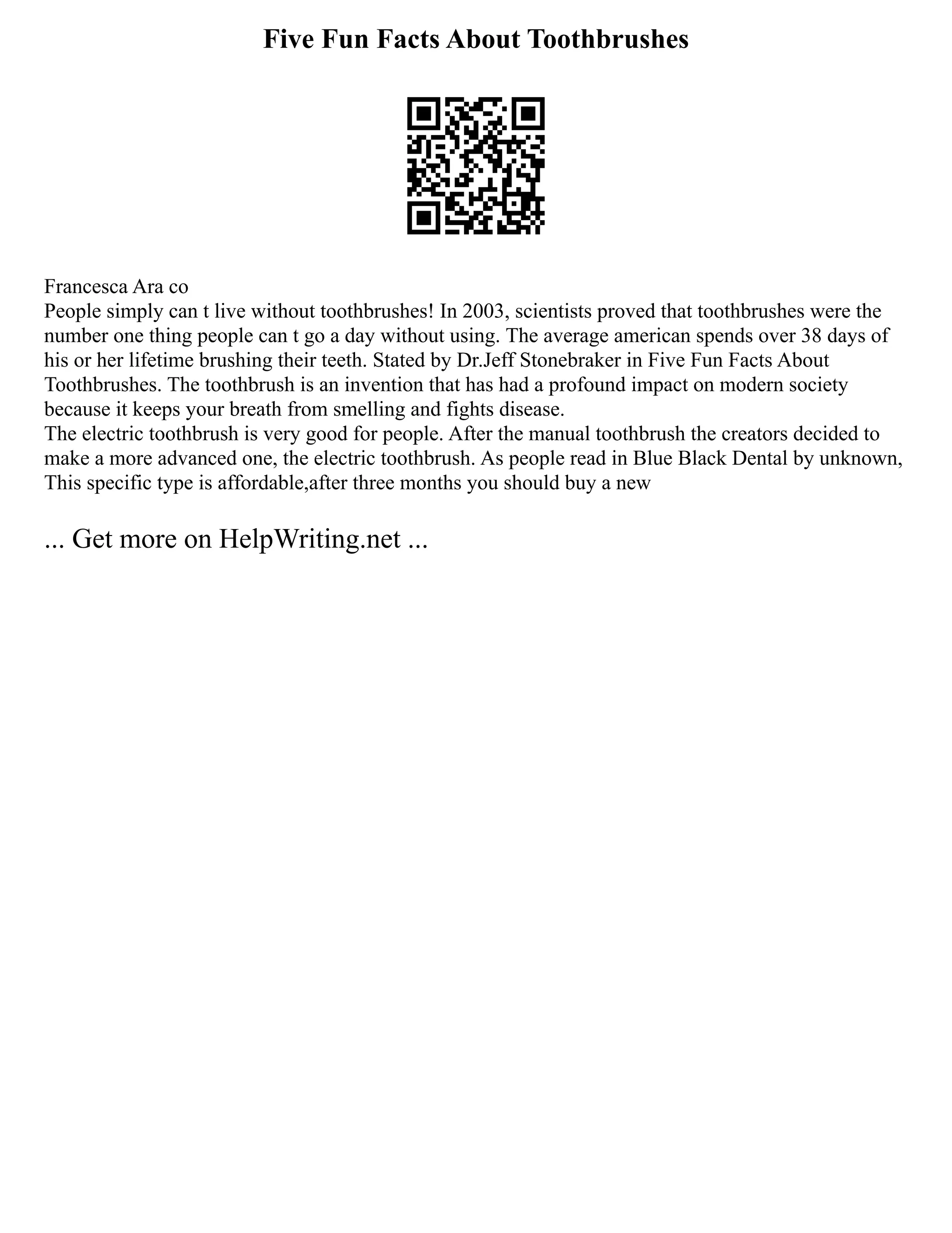 Five Fun Facts About Toothbrushes
Francesca Ara co
People simply can t live without toothbrushes! In 2003, scientists proved that toothbrushes were the
number one thing people can t go a day without using. The average american spends over 38 days of
his or her lifetime brushing their teeth. Stated by Dr.Jeff Stonebraker in Five Fun Facts About
Toothbrushes. The toothbrush is an invention that has had a profound impact on modern society
because it keeps your breath from smelling and fights disease.
The electric toothbrush is very good for people. After the manual toothbrush the creators decided to
make a more advanced one, the electric toothbrush. As people read in Blue Black Dental by unknown,
This specific type is affordable,after three months you should buy a new
... Get more on HelpWriting.net ...
 