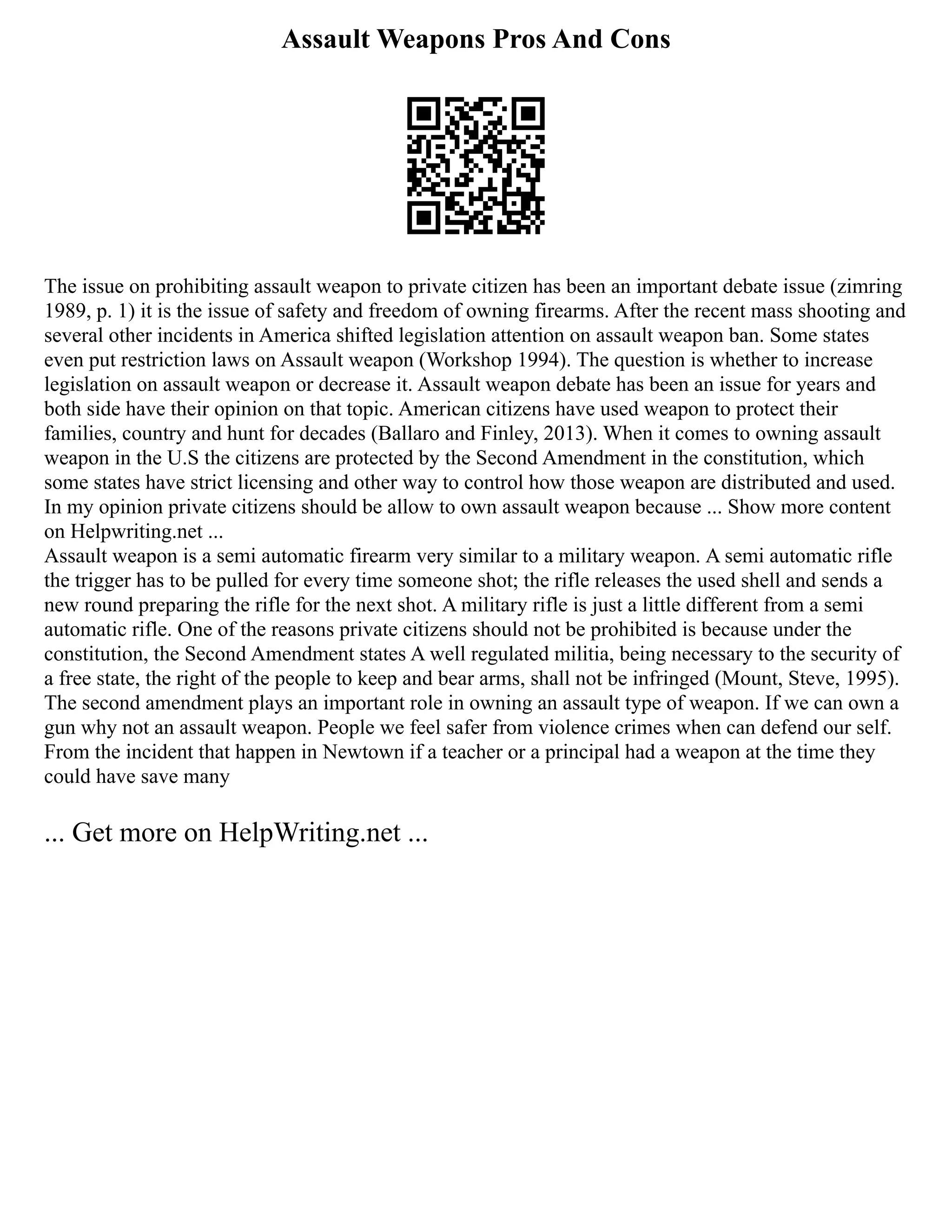 Assault Weapons Pros And Cons
The issue on prohibiting assault weapon to private citizen has been an important debate issue (zimring
1989, p. 1) it is the issue of safety and freedom of owning firearms. After the recent mass shooting and
several other incidents in America shifted legislation attention on assault weapon ban. Some states
even put restriction laws on Assault weapon (Workshop 1994). The question is whether to increase
legislation on assault weapon or decrease it. Assault weapon debate has been an issue for years and
both side have their opinion on that topic. American citizens have used weapon to protect their
families, country and hunt for decades (Ballaro and Finley, 2013). When it comes to owning assault
weapon in the U.S the citizens are protected by the Second Amendment in the constitution, which
some states have strict licensing and other way to control how those weapon are distributed and used.
In my opinion private citizens should be allow to own assault weapon because ... Show more content
on Helpwriting.net ...
Assault weapon is a semi automatic firearm very similar to a military weapon. A semi automatic rifle
the trigger has to be pulled for every time someone shot; the rifle releases the used shell and sends a
new round preparing the rifle for the next shot. A military rifle is just a little different from a semi
automatic rifle. One of the reasons private citizens should not be prohibited is because under the
constitution, the Second Amendment states A well regulated militia, being necessary to the security of
a free state, the right of the people to keep and bear arms, shall not be infringed (Mount, Steve, 1995).
The second amendment plays an important role in owning an assault type of weapon. If we can own a
gun why not an assault weapon. People we feel safer from violence crimes when can defend our self.
From the incident that happen in Newtown if a teacher or a principal had a weapon at the time they
could have save many
... Get more on HelpWriting.net ...
 