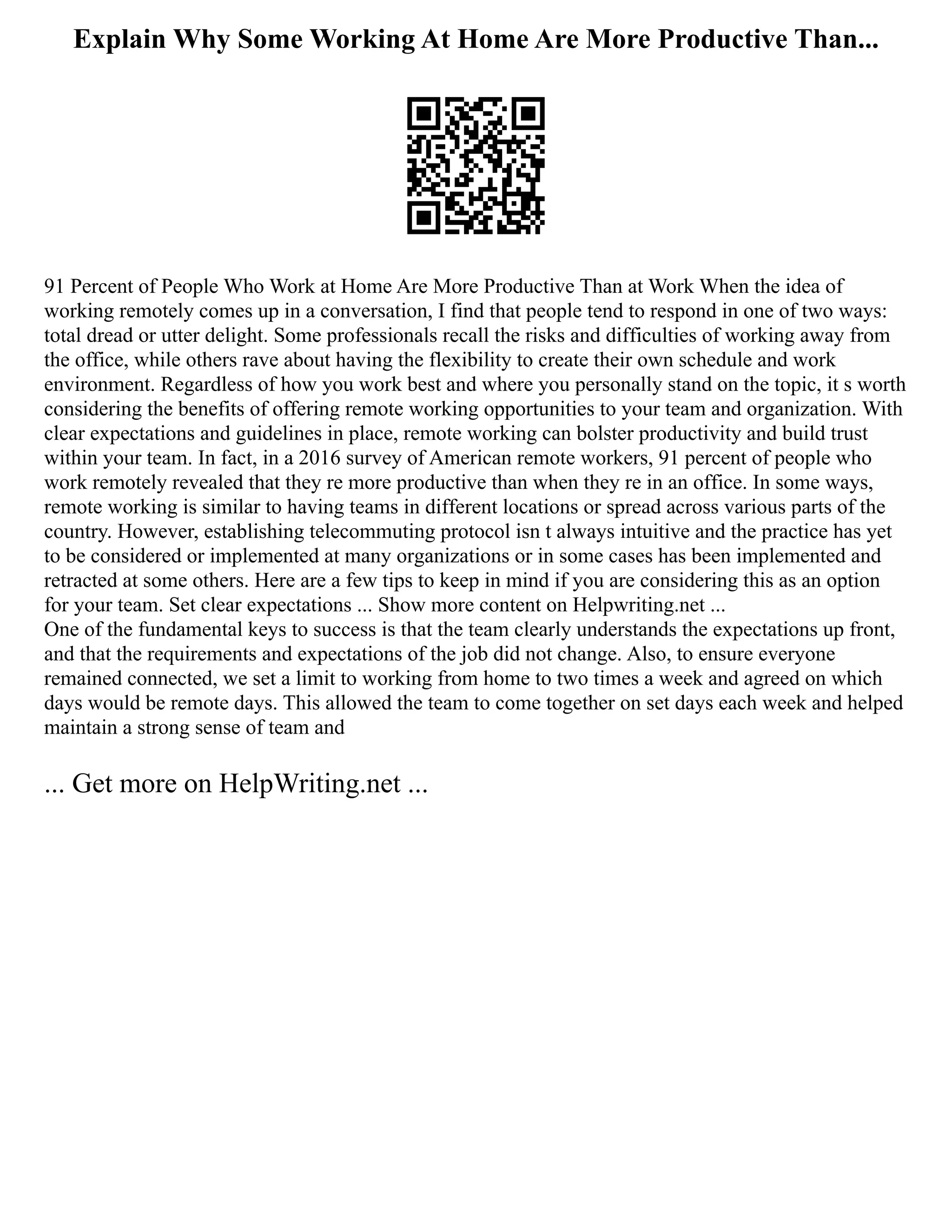Explain Why Some Working At Home Are More Productive Than...
91 Percent of People Who Work at Home Are More Productive Than at Work When the idea of
working remotely comes up in a conversation, I find that people tend to respond in one of two ways:
total dread or utter delight. Some professionals recall the risks and difficulties of working away from
the office, while others rave about having the flexibility to create their own schedule and work
environment. Regardless of how you work best and where you personally stand on the topic, it s worth
considering the benefits of offering remote working opportunities to your team and organization. With
clear expectations and guidelines in place, remote working can bolster productivity and build trust
within your team. In fact, in a 2016 survey of American remote workers, 91 percent of people who
work remotely revealed that they re more productive than when they re in an office. In some ways,
remote working is similar to having teams in different locations or spread across various parts of the
country. However, establishing telecommuting protocol isn t always intuitive and the practice has yet
to be considered or implemented at many organizations or in some cases has been implemented and
retracted at some others. Here are a few tips to keep in mind if you are considering this as an option
for your team. Set clear expectations ... Show more content on Helpwriting.net ...
One of the fundamental keys to success is that the team clearly understands the expectations up front,
and that the requirements and expectations of the job did not change. Also, to ensure everyone
remained connected, we set a limit to working from home to two times a week and agreed on which
days would be remote days. This allowed the team to come together on set days each week and helped
maintain a strong sense of team and
... Get more on HelpWriting.net ...
 