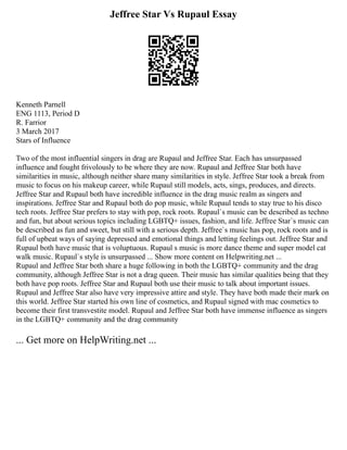 Jeffree Star Vs Rupaul Essay
Kenneth Parnell
ENG 1113, Period D
R. Farrior
3 March 2017
Stars of Influence
Two of the most influential singers in drag are Rupaul and Jeffree Star. Each has unsurpassed
influence and fought frivolously to be where they are now. Rupaul and Jeffree Star both have
similarities in music, although neither share many similarities in style. Jeffree Star took a break from
music to focus on his makeup career, while Rupaul still models, acts, sings, produces, and directs.
Jeffree Star and Rupaul both have incredible influence in the drag music realm as singers and
inspirations. Jeffree Star and Rupaul both do pop music, while Rupaul tends to stay true to his disco
tech roots. Jeffree Star prefers to stay with pop, rock roots. Rupaul`s music can be described as techno
and fun, but about serious topics including LGBTQ+ issues, fashion, and life. Jeffree Star`s music can
be described as fun and sweet, but still with a serious depth. Jeffree`s music has pop, rock roots and is
full of upbeat ways of saying depressed and emotional things and letting feelings out. Jeffree Star and
Rupaul both have music that is voluptuous. Rupaul s music is more dance theme and super model cat
walk music. Rupaul`s style is unsurpassed ... Show more content on Helpwriting.net ...
Rupaul and Jeffree Star both share a huge following in both the LGBTQ+ community and the drag
community, although Jeffree Star is not a drag queen. Their music has similar qualities being that they
both have pop roots. Jeffree Star and Rupaul both use their music to talk about important issues.
Rupaul and Jeffree Star also have very impressive attire and style. They have both made their mark on
this world. Jeffree Star started his own line of cosmetics, and Rupaul signed with mac cosmetics to
become their first transvestite model. Rupaul and Jeffree Star both have immense influence as singers
in the LGBTQ+ community and the drag community
... Get more on HelpWriting.net ...
 