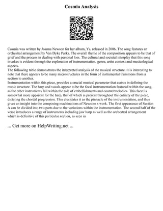 Cosmia Analysis
Cosmia was written by Joanna Newson for her album, Ys, released in 2006. The song features an
orchestral arrangement by Van Dyke Parks. The overall theme of the composition appears to be that of
grief and the process in dealing with personal loss. The cultural and societal interplay that this song
invokes is evident through the exploration of instrumentation, genre, artist context and musicological
aspects.
The following table demonstrates the interpreted analysis of the musical structure. It is interesting to
note that there appears to be many microstructures in the form of instrumental transitions from a
section to another.
Instrumentation within this piece, provides a crucial musical parameter that assists in defining the
music structure. The harp and vocals appear to be the focal instrumentation featured within the song,
as the other instruments fall within the role of embellishments and countermelodies. This facet is
somewhat more apparent for the harp, that of which is present throughout the entirety of the piece,
dictating the chordal progression. This elucidates it as the pinnacle of the instrumentation, and thus
gives an insight into the composing machinations of Newsom s work. The first appearance of Section
A can be divided into two parts due to the variations within the instrumentation. The second half of the
verse introduces a range of instruments including jaw harp as well as the orchestral arrangement
which is definitive of this particular section, as seen in
... Get more on HelpWriting.net ...
 