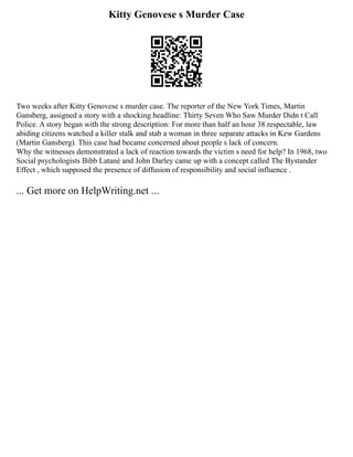Kitty Genovese s Murder Case
Two weeks after Kitty Genovese s murder case. The reporter of the New York Times, Martin
Gansberg, assigned a story with a shocking headline: Thirty Seven Who Saw Murder Didn t Call
Police. A story began with the strong description: For more than half an hour 38 respectable, law
abiding citizens watched a killer stalk and stab a woman in three separate attacks in Kew Gardens
(Martin Gansberg). This case had became concerned about people s lack of concern.
Why the witnesses demonstrated a lack of reaction towards the victim s need for help? In 1968, two
Social psychologists Bibb Latané and John Darley came up with a concept called The Bystander
Effect , which supposed the presence of diffusion of responsibility and social influence .
... Get more on HelpWriting.net ...
 